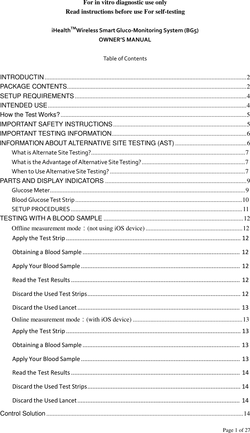Page 1 of 27  For in vitro diagnostic use only Read instructions before use For self-testing   iHealthTMWireless Smart Gluco‐Monitoring System (BG5) OWNER’S MANUAL   Table of Contents   INTRODUCTIN ...............................................................................................................................2 PACKAGE CONTENTS.................................................................................................................2 SETUP REQUIREMENTS ............................................................................................................4 INTENDED USE .............................................................................................................................4 How the Test Works? .....................................................................................................................5 IMPORTANT SAFETY INSTRUCTIONS ....................................................................................5 IMPORTANT TESTING INFORMATION.....................................................................................6 INFORMATION ABOUT ALTERNATIVE SITE TESTING (AST) .............................................6 What is Alternate Site Testing?.................................................................................................7 What is the Advantage of Alternative Site Testing? .................................................................7 When to Use Alternative Site Testing? .....................................................................................7 PARTS AND DISPLAY INDICATORS .........................................................................................9 Glucose Meter...........................................................................................................................9 Blood Glucose Test Strip .........................................................................................................10 SETUP PROCEDURES ............................................................................................................ 11 TESTING WITH A BLOOD SAMPLE ........................................................................................12 Offline measurement mode：(not using iOS device) .............................................................12 Apply the Test Strip ......................................................................................................... 12  Obtaining a Blood Sample ............................................................................................... 12  Apply Your Blood Sample ................................................................................................ 12  Read the Test Results ......................................................................................................  12  Discard the Used Test Strips ............................................................................................ 12  Discard the Used Lancet .................................................................................................. 13 Online measurement mode：(with iOS device) .....................................................................13 Apply the Test Strip ......................................................................................................... 13  Obtaining a Blood Sample ............................................................................................... 13  Apply Your Blood Sample ................................................................................................ 13  Read the Test Results ......................................................................................................  14  Discard the Used Test Strips ............................................................................................ 14  Discard the Used Lancet .................................................................................................. 14  Control Solution ............................................................................................................................14 