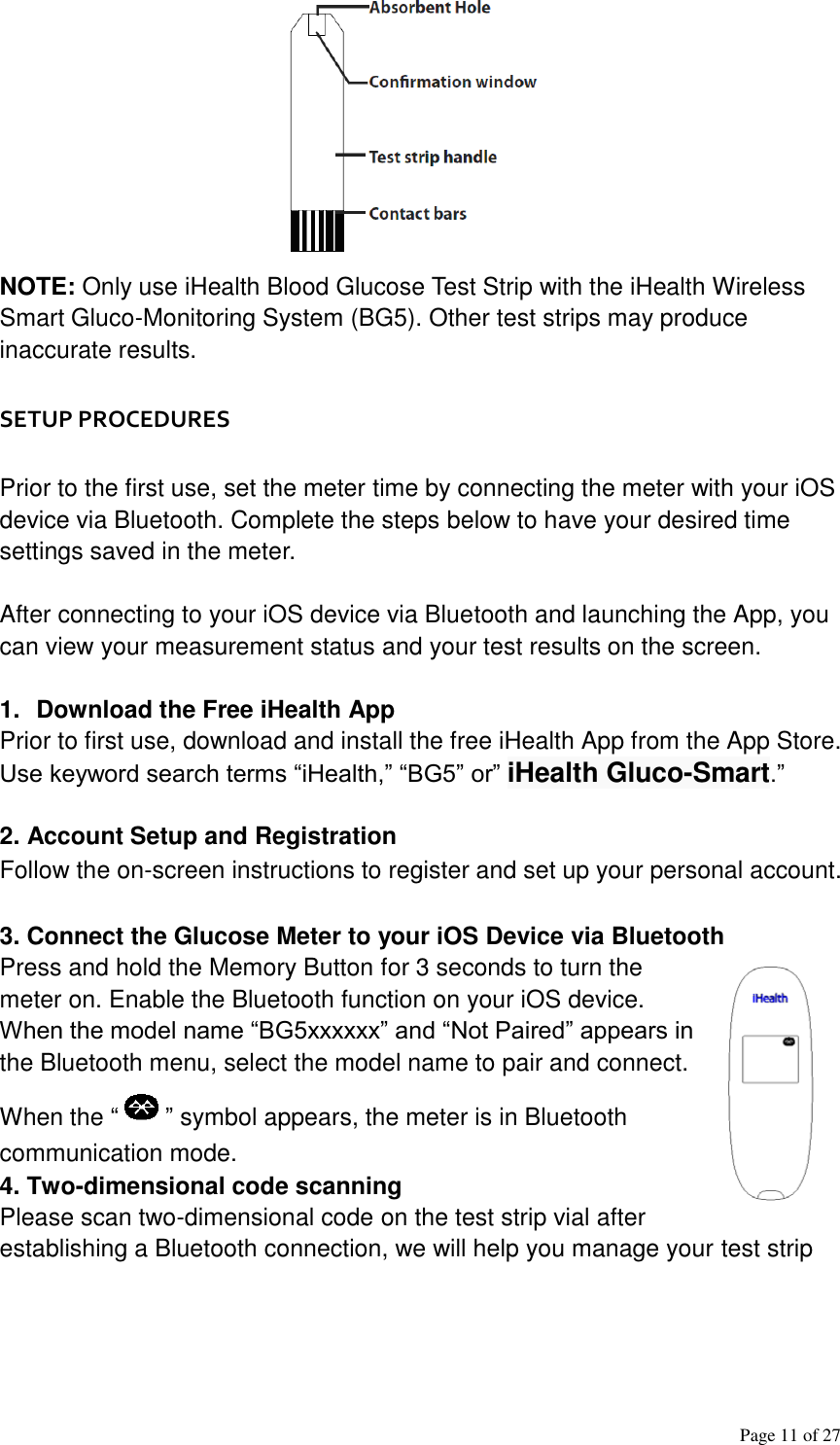 Page 11 of 27      NOTE: Only use iHealth Blood Glucose Test Strip with the iHealth Wireless Smart Gluco-Monitoring System (BG5). Other test strips may produce inaccurate results.   SETUP PROCEDURES   Prior to the first use, set the meter time by connecting the meter with your iOS device via Bluetooth. Complete the steps below to have your desired time settings saved in the meter.   After connecting to your iOS device via Bluetooth and launching the App, you can view your measurement status and your test results on the screen.   1.  Download the Free iHealth App Prior to first use, download and install the free iHealth App from the App Store. Use keyword search terms “iHealth,” “BG5” or” iHealth Gluco-Smart.”   2. Account Setup and Registration Follow the on-screen instructions to register and set up your personal account.   3. Connect the Glucose Meter to your iOS Device via Bluetooth Press and hold the Memory Button for 3 seconds to turn the meter on. Enable the Bluetooth function on your iOS device. When the model name “BG5xxxxxx” and “Not Paired” appears in the Bluetooth menu, select the model name to pair and connect. When the “ ” symbol appears, the meter is in Bluetooth communication mode. 4. Two-dimensional code scanning Please scan two-dimensional code on the test strip vial after establishing a Bluetooth connection, we will help you manage your test strip 