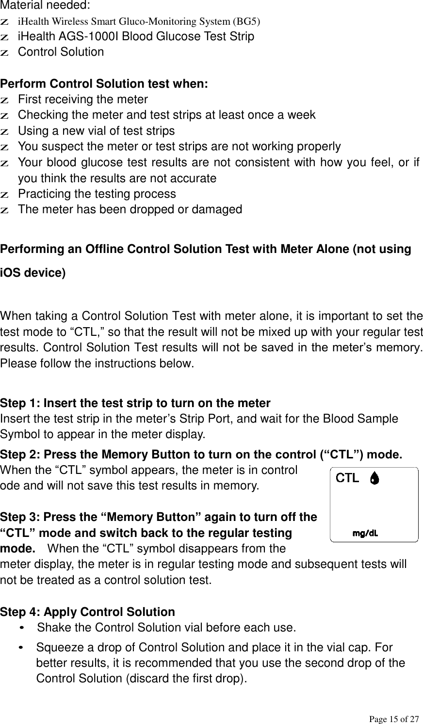 Page 15 of 27    Material needed: z iHealth Wireless Smart Gluco-Monitoring System (BG5) z iHealth AGS-1000I Blood Glucose Test Strip z Control Solution   Perform Control Solution test when: z First receiving the meter z Checking the meter and test strips at least once a week z Using a new vial of test strips z You suspect the meter or test strips are not working properly z Your blood glucose test results are not consistent with how you feel, or if you think the results are not accurate z Practicing the testing process z The meter has been dropped or damaged    Performing an Offline Control Solution Test with Meter Alone (not using iOS device)   When taking a Control Solution Test with meter alone, it is important to set the test mode to “CTL,” so that the result will not be mixed up with your regular test results. Control Solution Test results will not be saved in the meter’s memory. Please follow the instructions below.   Step 1: Insert the test strip to turn on the meter Insert the test strip in the meter’s Strip Port, and wait for the Blood Sample Symbol to appear in the meter display.  Step 2: Press the Memory Button to turn on the control (“CTL”) mode. When the “CTL” symbol appears, the meter is in control ode and will not save this test results in memory.   Step 3: Press the “Memory Button” again to turn off the “CTL” mode and switch back to the regular testing mode.  When the “CTL” symbol disappears from the meter display, the meter is in regular testing mode and subsequent tests will not be treated as a control solution test.   Step 4: Apply Control Solution • Shake the Control Solution vial before each use.  • Squeeze a drop of Control Solution and place it in the vial cap. For better results, it is recommended that you use the second drop of the Control Solution (discard the first drop). 