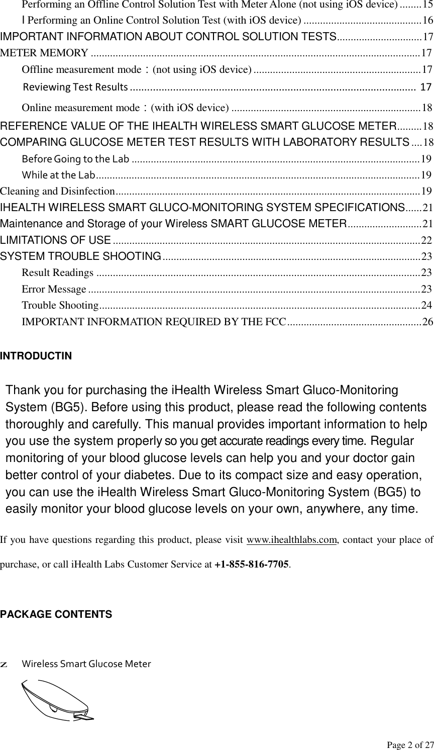Page 2 of 27  Performing an Offline Control Solution Test with Meter Alone (not using iOS device) ........15 I Performing an Online Control Solution Test (with iOS device) ...........................................16 IMPORTANT INFORMATION ABOUT CONTROL SOLUTION TESTS...............................17 METER MEMORY ........................................................................................................................17 Offline measurement mode：(not using iOS device) .............................................................17 Reviewing Test Results ....................................................................................................  17 Online measurement mode：(with iOS device) .....................................................................18 REFERENCE VALUE OF THE IHEALTH WIRELESS SMART GLUCOSE METER.........18 COMPARING GLUCOSE METER TEST RESULTS WITH LABORATORY RESULTS ....18 Before Going to the Lab .........................................................................................................19 While at the Lab......................................................................................................................19 Cleaning and Disinfection...............................................................................................................19 IHEALTH WIRELESS SMART GLUCO-MONITORING SYSTEM SPECIFICATIONS......21 Maintenance and Storage of your Wireless SMART GLUCOSE METER...........................21 LIMITATIONS OF USE ................................................................................................................22 SYSTEM TROUBLE SHOOTING ..............................................................................................23 Result Readings ......................................................................................................................23 Error Message .........................................................................................................................23 Trouble Shooting.....................................................................................................................24 IMPORTANT INFORMATION REQUIRED BY THE FCC .................................................26   INTRODUCTIN   Thank you for purchasing the iHealth Wireless Smart Gluco-Monitoring System (BG5). Before using this product, please read the following contents thoroughly and carefully. This manual provides important information to help you use the system properly so you get accurate readings every time. Regular monitoring of your blood glucose levels can help you and your doctor gain better control of your diabetes. Due to its compact size and easy operation, you can use the iHealth Wireless Smart Gluco-Monitoring System (BG5) to easily monitor your blood glucose levels on your own, anywhere, any time.  If you have questions regarding this product, please visit www.ihealthlabs.com, contact your place of purchase, or call iHealth Labs Customer Service at +1-855-816-7705.   PACKAGE CONTENTS     z Wireless Smart Glucose Meter 