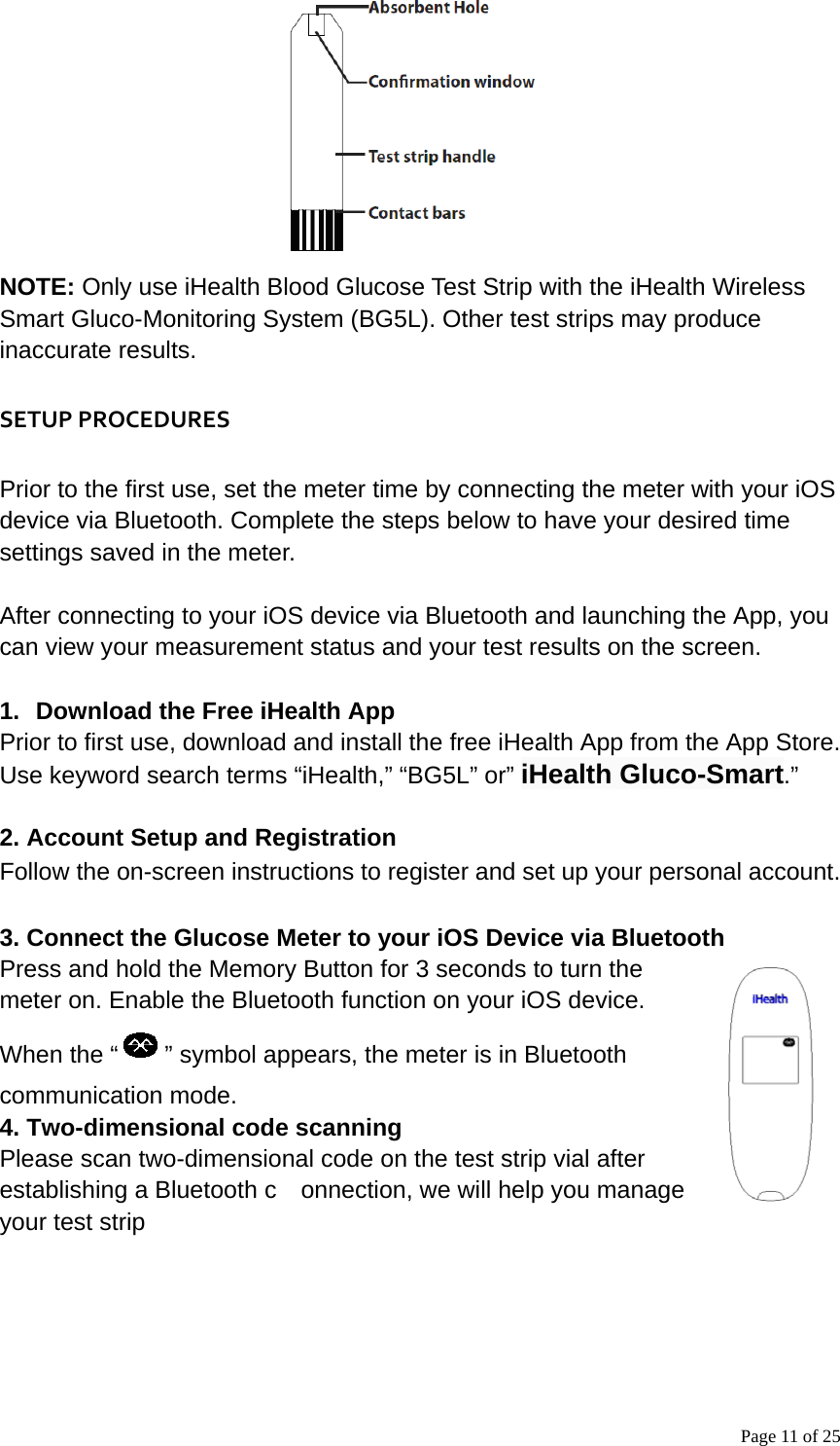 Page 11 of 25 NOTE: Only use iHealth Blood Glucose Test Strip with the iHealth Wireless Smart Gluco-Monitoring System (BG5L). Other test strips may produce inaccurate results.   SETUPPROCEDURESPrior to the first use, set the meter time by connecting the meter with your iOS device via Bluetooth. Complete the steps below to have your desired time settings saved in the meter.  After connecting to your iOS device via Bluetooth and launching the App, you can view your measurement status and your test results on the screen.      1.  Download the Free iHealth App Prior to first use, download and install the free iHealth App from the App Store. Use keyword search terms “iHealth,” “BG5L” or” iHealth Gluco-Smart.”   2. Account Setup and Registration Follow the on-screen instructions to register and set up your personal account.  3. Connect the Glucose Meter to your iOS Device via Bluetooth Press and hold the Memory Button for 3 seconds to turn the meter on. Enable the Bluetooth function on your iOS device. When the “ ” symbol appears, the meter is in Bluetooth communication mode.    4. Two-dimensional code scanning Please scan two-dimensional code on the test strip vial after establishing a Bluetooth c    onnection, we will help you manage your test strip 