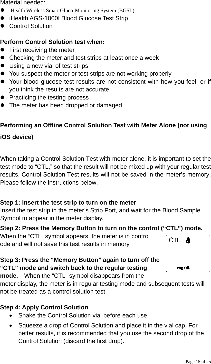 Page 15 of 25 Material needed: z iHealth Wireless Smart Gluco-Monitoring System (BG5L) z  iHealth AGS-1000I Blood Glucose Test Strip z Control Solution  Perform Control Solution test when: z  First receiving the meter z  Checking the meter and test strips at least once a week z  Using a new vial of test strips z  You suspect the meter or test strips are not working properly z  Your blood glucose test results are not consistent with how you feel, or if you think the results are not accurate z  Practicing the testing process z  The meter has been dropped or damaged  Performing an Offline Control Solution Test with Meter Alone (not using iOS device)  When taking a Control Solution Test with meter alone, it is important to set the test mode to “CTL,” so that the result will not be mixed up with your regular test results. Control Solution Test results will not be saved in the meter’s memory. Please follow the instructions below.  Step 1: Insert the test strip to turn on the meter Insert the test strip in the meter’s Strip Port, and wait for the Blood Sample Symbol to appear in the meter display. Step 2: Press the Memory Button to turn on the control (“CTL”) mode. When the “CTL” symbol appears, the meter is in control ode and will not save this test results in memory.    Step 3: Press the “Memory Button” again to turn off the “CTL” mode and switch back to the regular testing mode.    When the “CTL” symbol disappears from the meter display, the meter is in regular testing mode and subsequent tests will not be treated as a control solution test.                                                  Step 4: Apply Control Solution •  Shake the Control Solution vial before each use.   •  Squeeze a drop of Control Solution and place it in the vial cap. For better results, it is recommended that you use the second drop of the Control Solution (discard the first drop). 