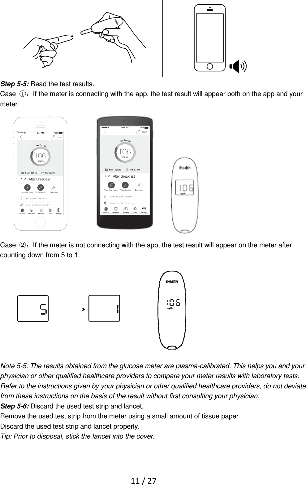   11 / 27  Step 5-5: Read the test results. Case  ①：If the meter is connecting with the app, the test result will appear both on the app and your meter.   Case  ②：If the meter is not connecting with the app, the test result will appear on the meter after counting down from 5 to 1.    Note 5-5: The results obtained from the glucose meter are plasma-calibrated. This helps you and your physician or other qualified healthcare providers to compare your meter results with laboratory tests. Refer to the instructions given by your physician or other qualified healthcare providers, do not deviate from these instructions on the basis of the result without first consulting your physician. Step 5-6: Discard the used test strip and lancet. Remove the used test strip from the meter using a small amount of tissue paper. Discard the used test strip and lancet properly.   Tip: Prior to disposal, stick the lancet into the cover. 