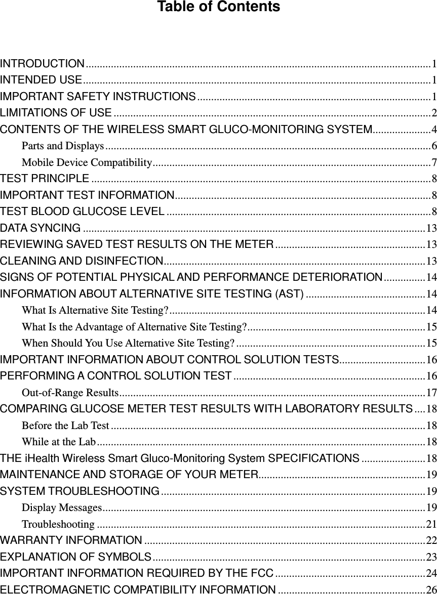 Table of Contents   INTRODUCTION ............................................................................................................................ 1 INTENDED USE ............................................................................................................................. 1 IMPORTANT SAFETY INSTRUCTIONS .................................................................................... 1 LIMITATIONS OF USE .................................................................................................................. 2 CONTENTS OF THE WIRELESS SMART GLUCO-MONITORING SYSTEM ..................... 4 Parts and Displays ..................................................................................................................... 6 Mobile Device Compatibility .................................................................................................... 7 TEST PRINCIPLE .......................................................................................................................... 8 IMPORTANT TEST INFORMATION ............................................................................................ 8 TEST BLOOD GLUCOSE LEVEL ............................................................................................... 8 DATA SYNCING ........................................................................................................................... 13 REVIEWING SAVED TEST RESULTS ON THE METER ...................................................... 13 CLEANING AND DISINFECTION .............................................................................................. 13 SIGNS OF POTENTIAL PHYSICAL AND PERFORMANCE DETERIORATION ............... 14 INFORMATION ABOUT ALTERNATIVE SITE TESTING (AST) ........................................... 14 What Is Alternative Site Testing? ............................................................................................ 14 What Is the Advantage of Alternative Site Testing? ................................................................ 15 When Should You Use Alternative Site Testing? .................................................................... 15 IMPORTANT INFORMATION ABOUT CONTROL SOLUTION TESTS ............................... 16 PERFORMING A CONTROL SOLUTION TEST ..................................................................... 16 Out-of-Range Results .............................................................................................................. 17 COMPARING GLUCOSE METER TEST RESULTS WITH LABORATORY RESULTS .... 18 Before the Lab Test ................................................................................................................. 18 While at the Lab ...................................................................................................................... 18 THE iHealth Wireless Smart Gluco-Monitoring System SPECIFICATIONS ....................... 18 MAINTENANCE AND STORAGE OF YOUR METER............................................................ 19 SYSTEM TROUBLESHOOTING ............................................................................................... 19 Display Messages .................................................................................................................... 19 Troubleshooting ...................................................................................................................... 21 WARRANTY INFORMATION ..................................................................................................... 22 EXPLANATION OF SYMBOLS .................................................................................................. 23 IMPORTANT INFORMATION REQUIRED BY THE FCC ...................................................... 24 ELECTROMAGNETIC COMPATIBILITY INFORMATION ..................................................... 26 