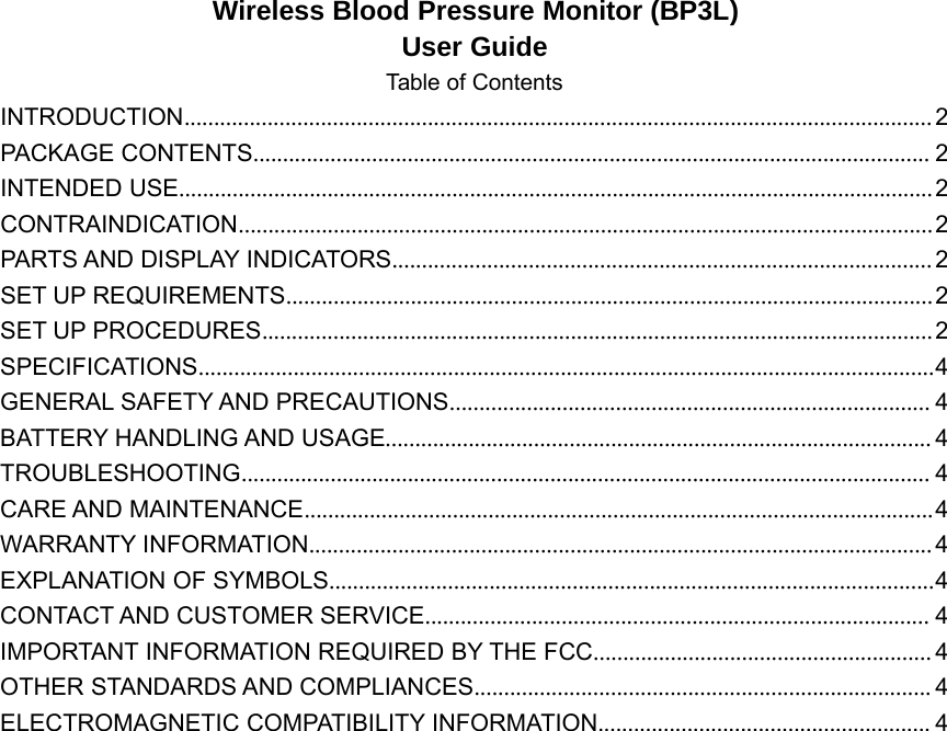 Wireless Blood Pressure Monitor (BP3L)User GuideTable of ContentsINTRODUCTION..............................................................................................................................2PACKAGE CONTENTS.................................................................................................................. 2INTENDED USE...............................................................................................................................2CONTRAINDICATION.....................................................................................................................2PARTS AND DISPLAY INDICATORS........................................................................................... 2SET UP REQUIREMENTS.............................................................................................................2SET UP PROCEDURES.................................................................................................................2SPECIFICATIONS............................................................................................................................4GENERAL SAFETY AND PRECAUTIONS................................................................................. 4BATTERY HANDLING AND USAGE............................................................................................ 4TROUBLESHOOTING.................................................................................................................... 4CARE AND MAINTENANCE..........................................................................................................4WARRANTY INFORMATION.........................................................................................................4EXPLANATION OF SYMBOLS......................................................................................................4CONTACT AND CUSTOMER SERVICE..................................................................................... 4IMPORTANT INFORMATION REQUIRED BY THE FCC......................................................... 4OTHER STANDARDS AND COMPLIANCES............................................................................. 4ELECTROMAGNETIC COMPATIBILITY INFORMATION........................................................ 4