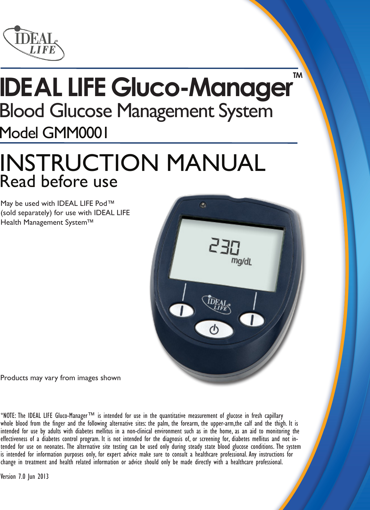 IDEAL LIFE Gluco-Manager TMBlood Glucose Management SystemModel GMM00010001Products may vary from images shown*NOTE: The IDEAL LIFE Gluco-Manager™ is intended for use in the quantitative measurement of glucose in fresh capillary whole blood from the nger and the following alternative sites: the palm, the forearm, the upper-arm,the calf and the thigh. It is intended for use by adults with diabetes mellitus in a non-clinical environment such as in the home, as an aid to monitoring the effectiveness of a diabetes control program. It is not intended for the diagnosis of, or screening for, diabetes mellitus and not in-tended for use on neonates. The alternative site testing can be used only during steady state blood glucose conditions. The system is intended for information purposes only, for expert advice make sure to consult a healthcare professional. Any instructions for change in treatment and health related information or advice should only be made directly with a healthcare professional.Version 7.0 Jun 2013INSTRUCTION MANUALRead before useMay be used with IDEAL LIFE Pod™(sold separately) for use with IDEAL LIFE Health Management System™
