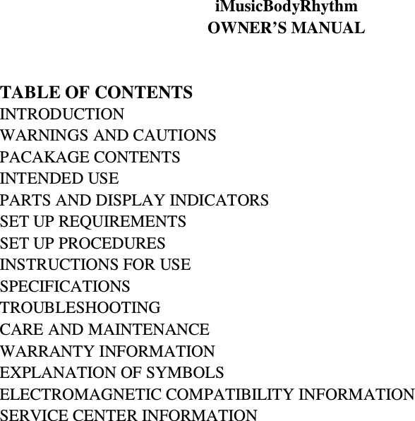 iMusicBodyRhythm   OWNER’S MANUAL   TABLE OF CONTENTS INTRODUCTION WARNINGS AND CAUTIONS PACAKAGE CONTENTS   INTENDED USE PARTS AND DISPLAY INDICATORS SET UP REQUIREMENTS SET UP PROCEDURES INSTRUCTIONS FOR USE SPECIFICATIONS TROUBLESHOOTING CARE AND MAINTENANCE WARRANTY INFORMATION EXPLANATION OF SYMBOLS ELECTROMAGNETIC COMPATIBILITY INFORMATION SERVICE CENTER INFORMATION                        