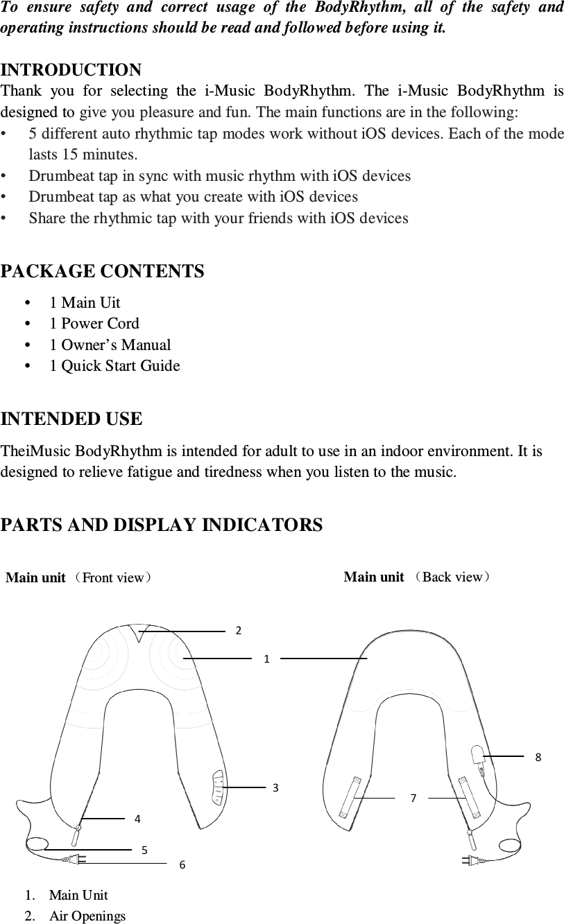 To  ensure  safety  and  correct  usage  of  the  BodyRhythm,  all  of  the  safety  and operating instructions should be read and followed before using it.    INTRODUCTION Thank  you  for  selecting  the  i-Music  BodyRhythm.  The  i-Music  BodyRhythm  is designed to give you pleasure and fun. The main functions are in the following: •  5 different auto rhythmic tap modes work without iOS devices. Each of the mode lasts 15 minutes. •  Drumbeat tap in sync with music rhythm with iOS devices •  Drumbeat tap as what you create with iOS devices •  Share the rhythmic tap with your friends with iOS devices  PACKAGE CONTENTS • 1 Main Uit • 1 Power Cord • 1 Owner’s Manual   • 1 Quick Start Guide  INTENDED USE   TheiMusic BodyRhythm is intended for adult to use in an indoor environment. It is designed to relieve fatigue and tiredness when you listen to the music.    PARTS AND DISPLAY INDICATORS   1. Main Unit 2. Air Openings Main unit （Front view） Main unit （Back view） 1 2345678