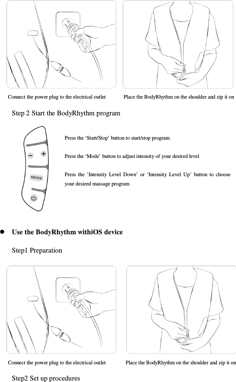        Step 2 Start the BodyRhythm program              Use the BodyRhythm withiOS device  Step1 Preparation           Step2 Set up procedures   Connect the power plug to the electrical outlet    Place the BodyRhythm on the shoulder and zip it on Press the ‘Start/Stop’ button to start/stop program  Press the ‘Mode’ button to adjust intensity of your desired level  Press  the  ‘Intensity  Level  Down’  or  ‘Intensity  Level  Up’  button  to  choose your desired massage program   Connect the power plug to the electrical outlet    Place the BodyRhythm on the shoulder and zip it on 