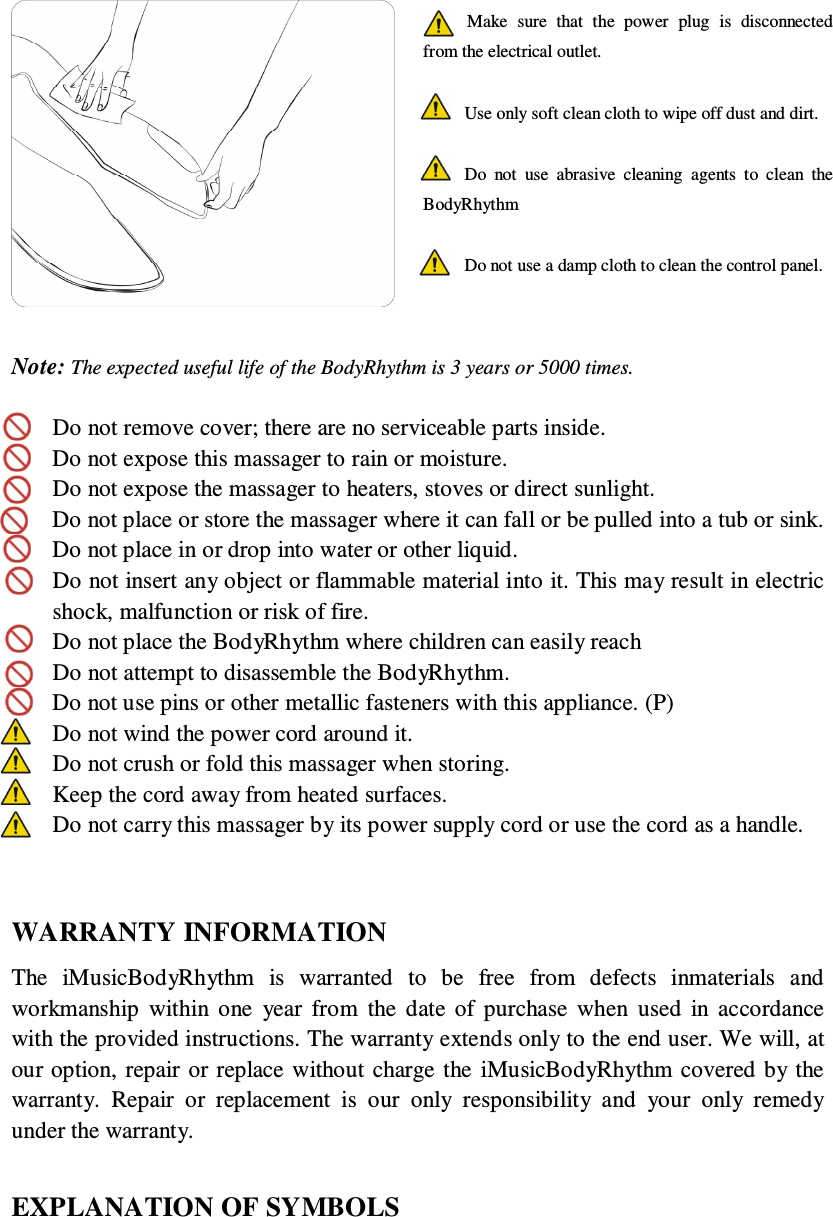    Note: The expected useful life of the BodyRhythm is 3 years or 5000 times.   Do not remove cover; there are no serviceable parts inside.  Do not expose this massager to rain or moisture.  Do not expose the massager to heaters, stoves or direct sunlight.  Do not place or store the massager where it can fall or be pulled into a tub or sink.    Do not place in or drop into water or other liquid.  Do not insert any object or flammable material into it. This may result in electric shock, malfunction or risk of fire.  Do not place the BodyRhythm where children can easily reach  Do not attempt to disassemble the BodyRhythm.  Do not use pins or other metallic fasteners with this appliance. (P)  Do not wind the power cord around it.  Do not crush or fold this massager when storing.  Keep the cord away from heated surfaces.  Do not carry this massager by its power supply cord or use the cord as a handle.   WARRANTY INFORMATION The  iMusicBodyRhythm  is  warranted  to  be  free  from  defects  inmaterials  and workmanship  within  one  year  from  the  date  of  purchase  when  used  in  accordance with the provided instructions. The warranty extends only to the end user. We will, at our option, repair or  replace  without charge the  iMusicBodyRhythm covered by  the warranty.  Repair  or  replacement  is  our  only  responsibility  and  your  only  remedy under the warranty.  EXPLANATION OF SYMBOLS  Make  sure  that  the  power  plug  is  disconnected from the electrical outlet.  Use only soft clean cloth to wipe off dust and dirt.  Do  not  use  abrasive  cleaning  agents  to  clean  the BodyRhythm  Do not use a damp cloth to clean the control panel.   