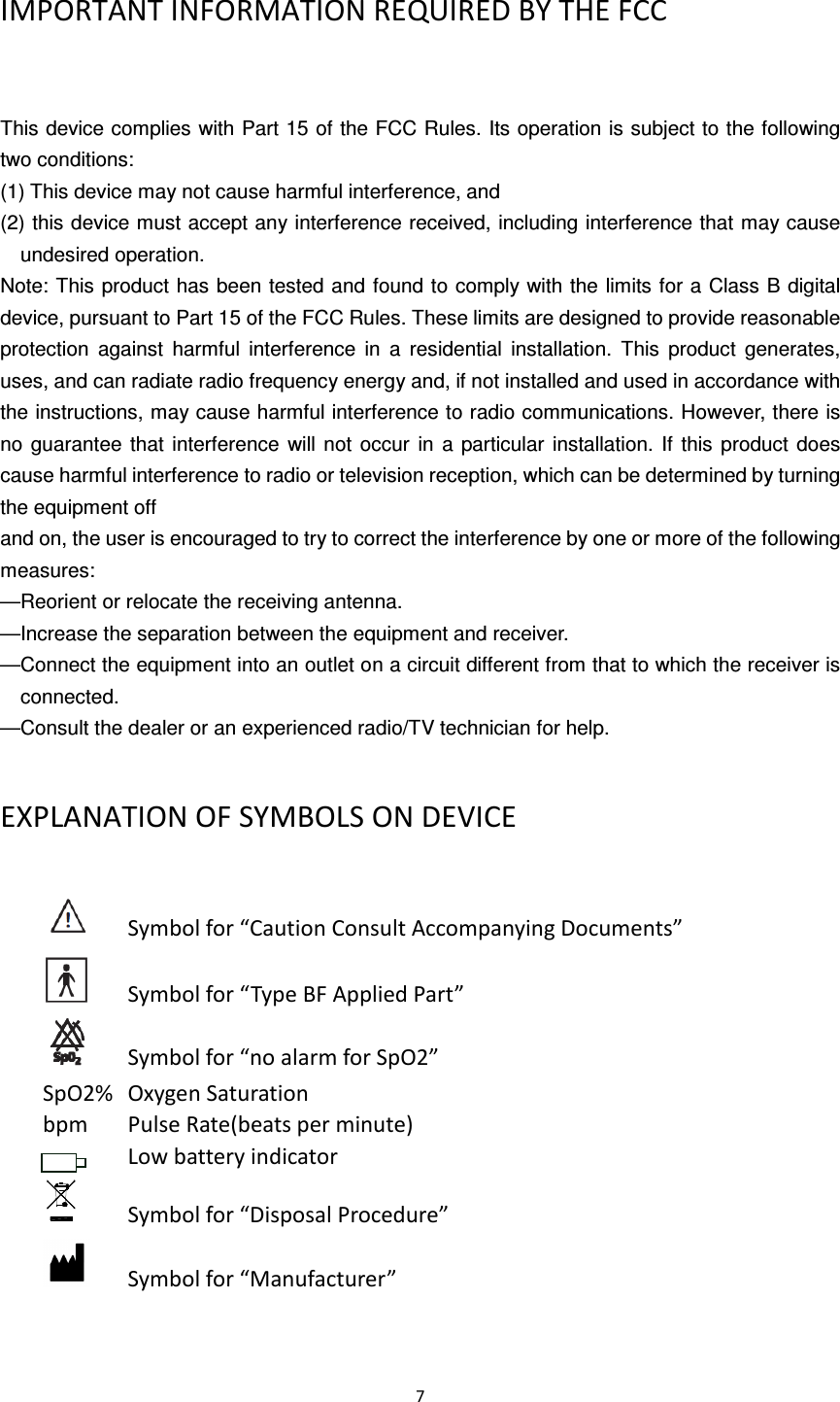  7  IMPORTANT INFORMATION REQUIRED BY THE FCC  This device complies with Part 15 of the FCC Rules. Its operation is subject to the following two conditions: (1) This device may not cause harmful interference, and (2) this device must accept any interference received, including interference that may cause undesired operation. Note: This product has  been tested and found to comply with the limits for a Class B digital device, pursuant to Part 15 of the FCC Rules. These limits are designed to provide reasonable protection  against  harmful  interference  in  a  residential  installation.  This  product  generates, uses, and can radiate radio frequency energy and, if not installed and used in accordance with the instructions, may cause harmful interference to radio communications. However, there is no  guarantee  that interference  will  not  occur  in  a  particular  installation.  If  this  product  does cause harmful interference to radio or television reception, which can be determined by turning the equipment off and on, the user is encouraged to try to correct the interference by one or more of the following measures: —Reorient or relocate the receiving antenna. —Increase the separation between the equipment and receiver. —Connect the equipment into an outlet on a circuit different from that to which the receiver is connected. —Consult the dealer or an experienced radio/TV technician for help. EXPLANATION OF SYMBOLS ON DEVICE       Symbol for “Caution Consult Accompanying Documents”       Symbol for “Type BF Applied Part”       Symbol for “no alarm for SpO2” SpO2%  Oxygen Saturation bpm  Pulse Rate(beats per minute)               Low battery indicator         Symbol for “Disposal Procedure”       Symbol for “Manufacturer” 