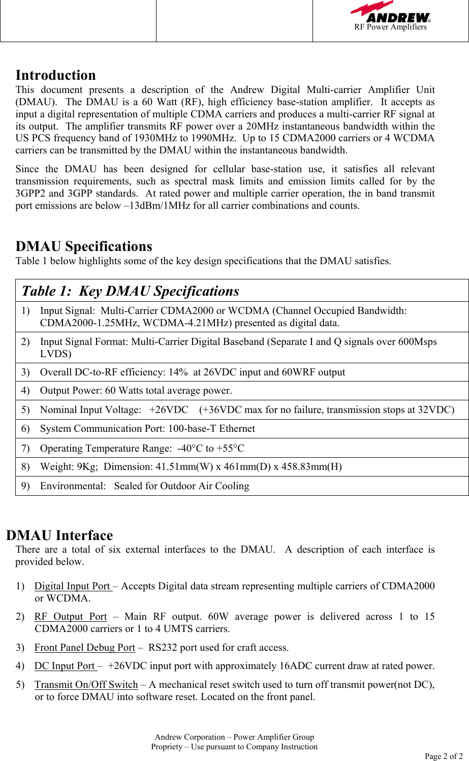   RF Power Amplifiers   Andrew Corporation &ndash; Power Amplifier Group Propriety &ndash; Use pursuant to Company Instruction     Page 2 of 2  Introduction This document presents a description of the Andrew Digital Multi-carrier Amplifier Unit (DMAU).  The DMAU is a 60 Watt (RF), high efficiency base-station amplifier.  It accepts as input a digital representation of multiple CDMA carriers and produces a multi-carrier RF signal at its output.  The amplifier transmits RF power over a 20MHz instantaneous bandwidth within the US PCS frequency band of 1930MHz to 1990MHz.  Up to 15 CDMA2000 carriers or 4 WCDMA carriers can be transmitted by the DMAU within the instantaneous bandwidth.   Since the DMAU has been designed for cellular base-station use, it satisfies all relevant transmission requirements, such as spectral mask limits and emission limits called for by the 3GPP2 and 3GPP standards.  At rated power and multiple carrier operation, the in band transmit port emissions are below &ndash;13dBm/1MHz for all carrier combinations and counts.     DMAU Specifications Table 1 below highlights some of the key design specifications that the DMAU satisfies.    Table 1:  Key DMAU Specifications 1)  Input Signal:  Multi-Carrier CDMA2000 or WCDMA (Channel Occupied Bandwidth: CDMA2000-1.25MHz, WCDMA-4.21MHz) presented as digital data. 2)  Input Signal Format: Multi-Carrier Digital Baseband (Separate I and Q signals over 600Msps LVDS) 3)  Overall DC-to-RF efficiency: 14%  at 26VDC input and 60WRF output 4)  Output Power: 60 Watts total average power. 5)  Nominal Input Voltage:   +26VDC    (+36VDC max for no failure, transmission stops at 32VDC) 6)  System Communication Port: 100-base-T Ethernet 7)  Operating Temperature Range:  -40&deg;C to +55&deg;C 8)  Weight: 9Kg;  Dimension: 41.51mm(W) x 461mm(D) x 458.83mm(H) 9)  Environmental:   Sealed for Outdoor Air Cooling   DMAU Interface There are a total of six external interfaces to the DMAU.  A description of each interface is provided below.    1)  Digital Input Port &ndash; Accepts Digital data stream representing multiple carriers of CDMA2000 or WCDMA.   2)  RF Output Port &ndash; Main RF output. 60W average power is delivered across 1 to 15 CDMA2000 carriers or 1 to 4 UMTS carriers. 3)  Front Panel Debug Port &ndash;  RS232 port used for craft access. 4)  DC Input Port &ndash;  +26VDC input port with approximately 16ADC current draw at rated power.   5)  Transmit On/Off Switch &ndash; A mechanical reset switch used to turn off transmit power(not DC), or to force DMAU into software reset. Located on the front panel. 