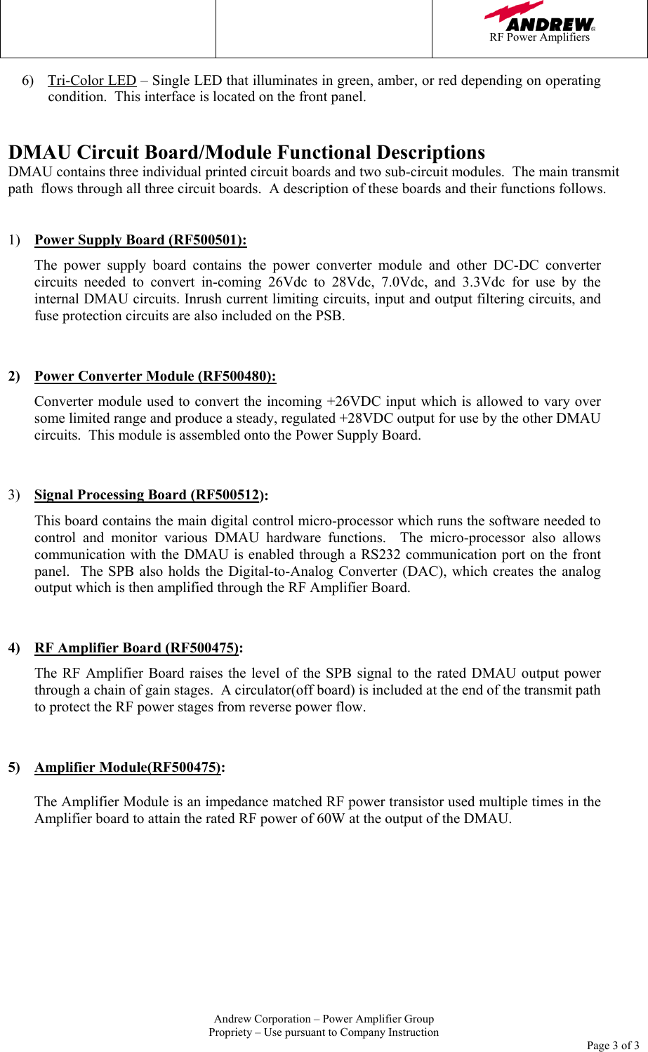    RF Power Amplifiers   Andrew Corporation &ndash; Power Amplifier Group Propriety &ndash; Use pursuant to Company Instruction     Page 3 of 3 6) Tri-Color LED &ndash; Single LED that illuminates in green, amber, or red depending on operating condition.  This interface is located on the front panel.   DMAU Circuit Board/Module Functional Descriptions DMAU contains three individual printed circuit boards and two sub-circuit modules.  The main transmit path  flows through all three circuit boards.  A description of these boards and their functions follows.    1)  Power Supply Board (RF500501):  The power supply board contains the power converter module and other DC-DC converter circuits needed to convert in-coming 26Vdc to 28Vdc, 7.0Vdc, and 3.3Vdc for use by the internal DMAU circuits. Inrush current limiting circuits, input and output filtering circuits, and fuse protection circuits are also included on the PSB.  2)  Power Converter Module (RF500480):  Converter module used to convert the incoming +26VDC input which is allowed to vary over some limited range and produce a steady, regulated +28VDC output for use by the other DMAU circuits.  This module is assembled onto the Power Supply Board.  3)  Signal Processing Board (RF500512):  This board contains the main digital control micro-processor which runs the software needed to control and monitor various DMAU hardware functions.  The micro-processor also allows communication with the DMAU is enabled through a RS232 communication port on the front panel.  The SPB also holds the Digital-to-Analog Converter (DAC), which creates the analog output which is then amplified through the RF Amplifier Board.  4)  RF Amplifier Board (RF500475):  The RF Amplifier Board raises the level of the SPB signal to the rated DMAU output power through a chain of gain stages.  A circulator(off board) is included at the end of the transmit path to protect the RF power stages from reverse power flow.   5) Amplifier Module(RF500475):  The Amplifier Module is an impedance matched RF power transistor used multiple times in the Amplifier board to attain the rated RF power of 60W at the output of the DMAU.   