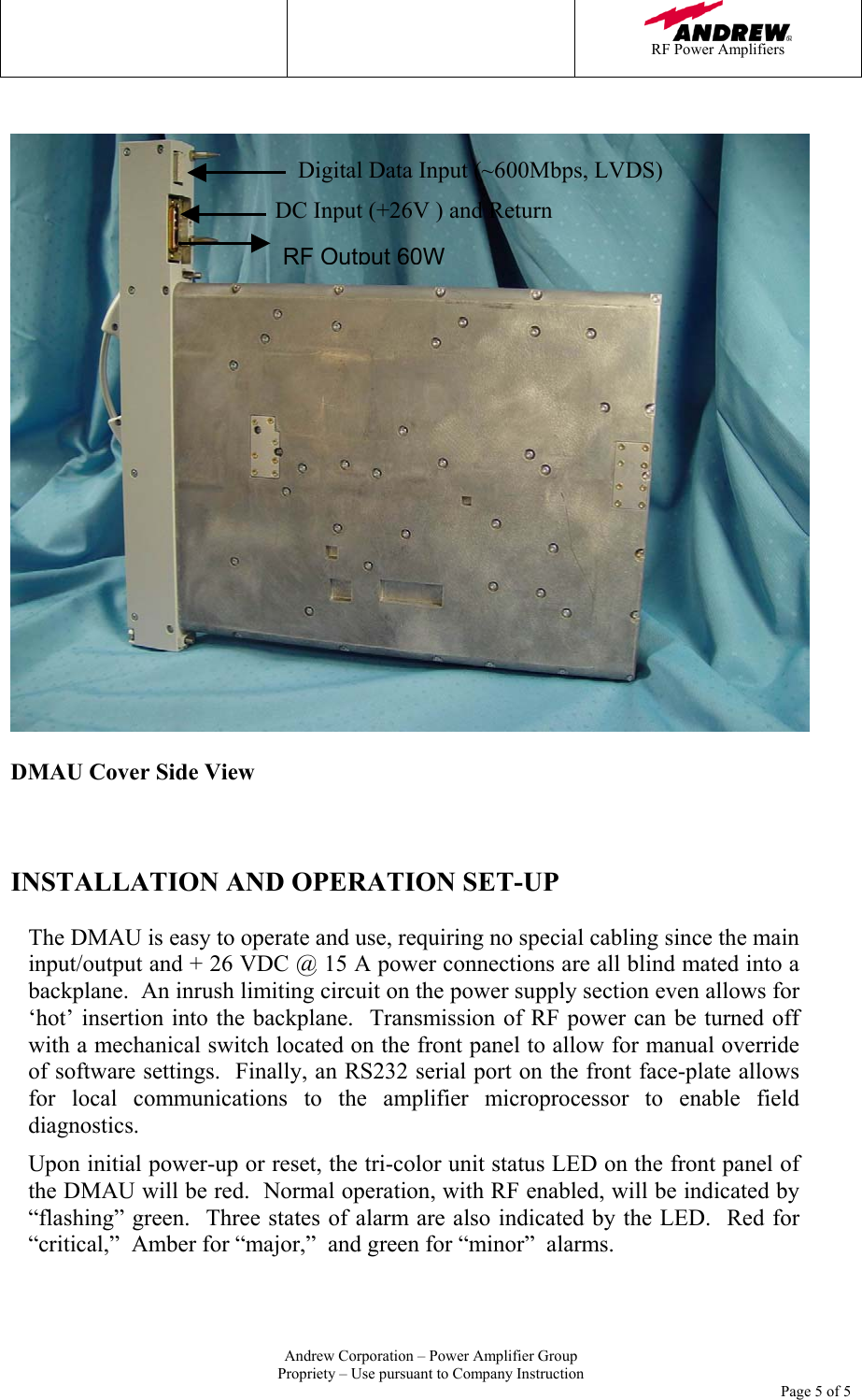    RF Power Amplifiers   Andrew Corporation &ndash; Power Amplifier Group Propriety &ndash; Use pursuant to Company Instruction     Page 5 of 5     DMAU Cover Side View    INSTALLATION AND OPERATION SET-UP  The DMAU is easy to operate and use, requiring no special cabling since the main input/output and + 26 VDC @ 15 A power connections are all blind mated into a backplane.  An inrush limiting circuit on the power supply section even allows for &lsquo;hot&rsquo; insertion into the backplane.  Transmission of RF power can be turned off with a mechanical switch located on the front panel to allow for manual override of software settings.  Finally, an RS232 serial port on the front face-plate allows for local communications to the amplifier microprocessor to enable field diagnostics. Upon initial power-up or reset, the tri-color unit status LED on the front panel of the DMAU will be red.  Normal operation, with RF enabled, will be indicated by &ldquo;flashing&rdquo; green.  Three states of alarm are also indicated by the LED.  Red for &ldquo;critical,&rdquo;  Amber for &ldquo;major,&rdquo;  and green for &ldquo;minor&rdquo;  alarms.  Digital Data Input (~600Mbps, LVDS) RF Output 60WDC Input (+26V ) and Return