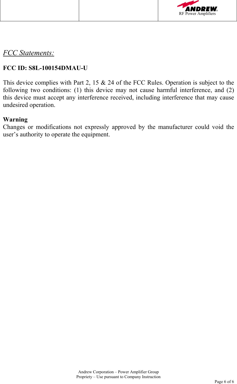    RF Power Amplifiers   Andrew Corporation &ndash; Power Amplifier Group Propriety &ndash; Use pursuant to Company Instruction     Page 6 of 6    FCC Statements:  FCC ID: S8L-100154DMAU-U  This device complies with Part 2, 15 &amp; 24 of the FCC Rules. Operation is subject to the following two conditions: (1) this device may not cause harmful interference, and (2)  this device must accept any interference received, including interference that may cause undesired operation.  Warning Changes or modifications not expressly approved by the manufacturer could void the user&rsquo;s authority to operate the equipment.      