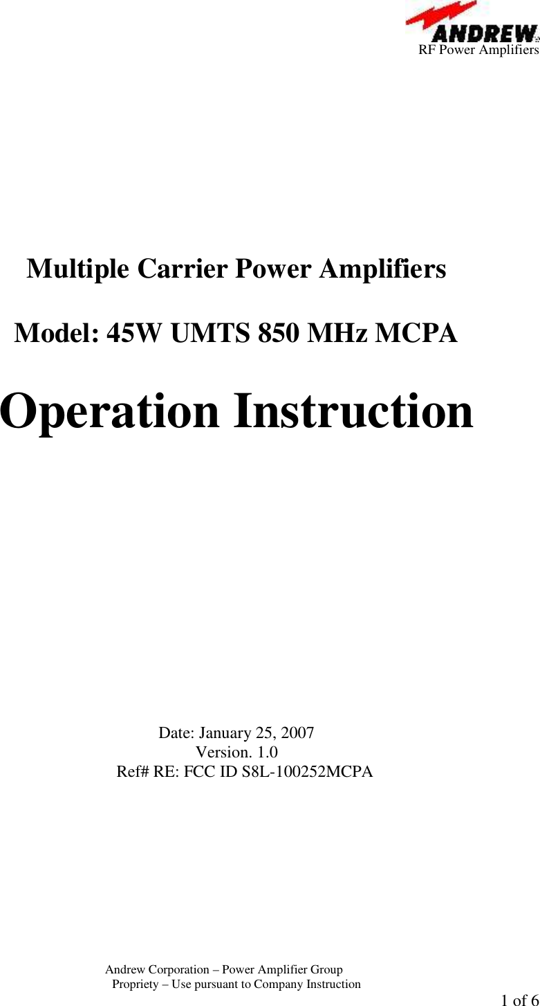         RF Power Amplifiers Andrew Corporation &ndash; Power Amplifier Group  Propriety &ndash; Use pursuant to Company Instruction 1 of 6           Multiple Carrier Power Amplifiers   Model: 45W UMTS 850 MHz MCPA  Operation Instruction              Date: January 25, 2007 Version. 1.0 Ref# RE: FCC ID S8L-100252MCPA  