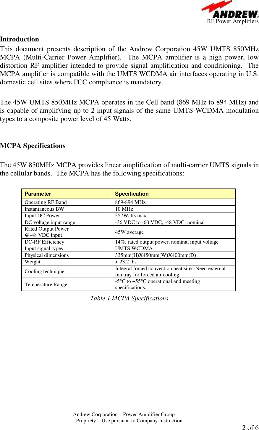         RF Power Amplifiers Andrew Corporation &ndash; Power Amplifier Group  Propriety &ndash; Use pursuant to Company Instruction 2 of 6  Introduction This  document  presents  description  of  the  Andrew  Corporation  45W  UMTS  850MHz MCPA  (Multi-Carrier  Power  Amplifier).    The  MCPA  amplifier  is  a  high  power,  low distortion RF amplifier intended to provide signal amplification and conditioning.  The MCPA amplifier is compatible with the UMTS WCDMA air interfaces operating in U.S. domestic cell sites where FCC compliance is mandatory.   The 45W UMTS 850MHz MCPA operates in the Cell band (869 MHz to 894 MHz) and is capable of amplifying up to 2 input signals of the same UMTS WCDMA modulation types to a composite power level of 45 Watts.     MCPA Specifications  The 45W 850MHz MCPA provides linear amplification of multi-carrier UMTS signals in the cellular bands.  The MCPA has the following specifications:  Parameter  Specification Operating RF Band  869-894 MHz  Instantaneous BW  10 MHz Input DC Power  357Watts max DC voltage input range  -36 VDC to -60 VDC, -48 VDC, nominal Rated Output Power  @-48 VDC input  45W average DC-RF Efficiency  14%, rated output power, nominal input voltage Input signal types  UMTS WCDMA Physical dimensions  335mm(H)X450mm(W)X400mm(D) Weight  < 23.2 lbs Cooling technique  Integral forced convection heat sink. Need external fan tray for forced air cooling. Temperature Range  -5&deg;C to +55&deg;C operational and meeting specifications. Table 1 MCPA Specifications  