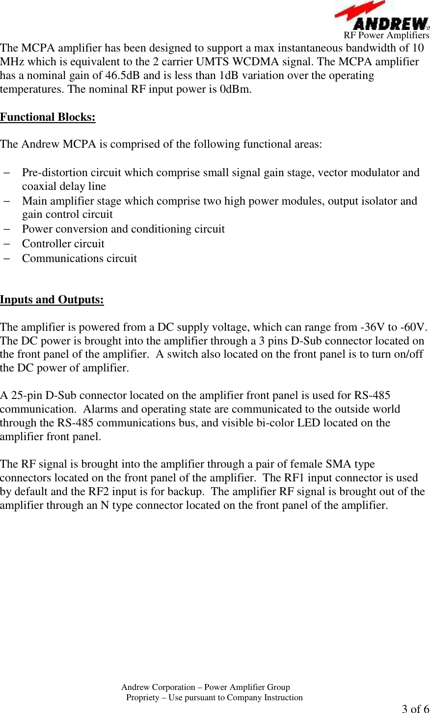         RF Power Amplifiers Andrew Corporation &ndash; Power Amplifier Group  Propriety &ndash; Use pursuant to Company Instruction 3 of 6 The MCPA amplifier has been designed to support a max instantaneous bandwidth of 10 MHz which is equivalent to the 2 carrier UMTS WCDMA signal. The MCPA amplifier has a nominal gain of 46.5dB and is less than 1dB variation over the operating temperatures. The nominal RF input power is 0dBm.  Functional Blocks:  The Andrew MCPA is comprised of the following functional areas:  &minus; Pre-distortion circuit which comprise small signal gain stage, vector modulator and coaxial delay line &minus; Main amplifier stage which comprise two high power modules, output isolator and gain control circuit &minus; Power conversion and conditioning circuit &minus; Controller circuit &minus; Communications circuit   Inputs and Outputs:  The amplifier is powered from a DC supply voltage, which can range from -36V to -60V.  The DC power is brought into the amplifier through a 3 pins D-Sub connector located on the front panel of the amplifier.  A switch also located on the front panel is to turn on/off the DC power of amplifier.  A 25-pin D-Sub connector located on the amplifier front panel is used for RS-485 communication.  Alarms and operating state are communicated to the outside world through the RS-485 communications bus, and visible bi-color LED located on the amplifier front panel.    The RF signal is brought into the amplifier through a pair of female SMA type connectors located on the front panel of the amplifier.  The RF1 input connector is used by default and the RF2 input is for backup.  The amplifier RF signal is brought out of the amplifier through an N type connector located on the front panel of the amplifier. 
