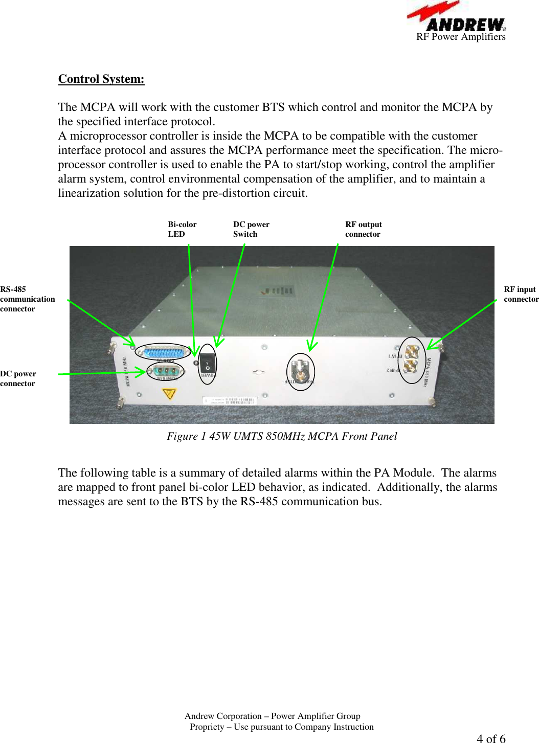         RF Power Amplifiers Andrew Corporation &ndash; Power Amplifier Group  Propriety &ndash; Use pursuant to Company Instruction 4 of 6   Control System:  The MCPA will work with the customer BTS which control and monitor the MCPA by the specified interface protocol. A microprocessor controller is inside the MCPA to be compatible with the customer interface protocol and assures the MCPA performance meet the specification. The micro-processor controller is used to enable the PA to start/stop working, control the amplifier alarm system, control environmental compensation of the amplifier, and to maintain a linearization solution for the pre-distortion circuit.     Figure 1 45W UMTS 850MHz MCPA Front Panel  The following table is a summary of detailed alarms within the PA Module.  The alarms are mapped to front panel bi-color LED behavior, as indicated.  Additionally, the alarms messages are sent to the BTS by the RS-485 communication bus. Bi-color LED  DC power Switch RS-485 communication connector DC power connector RF output connector RF input connector 