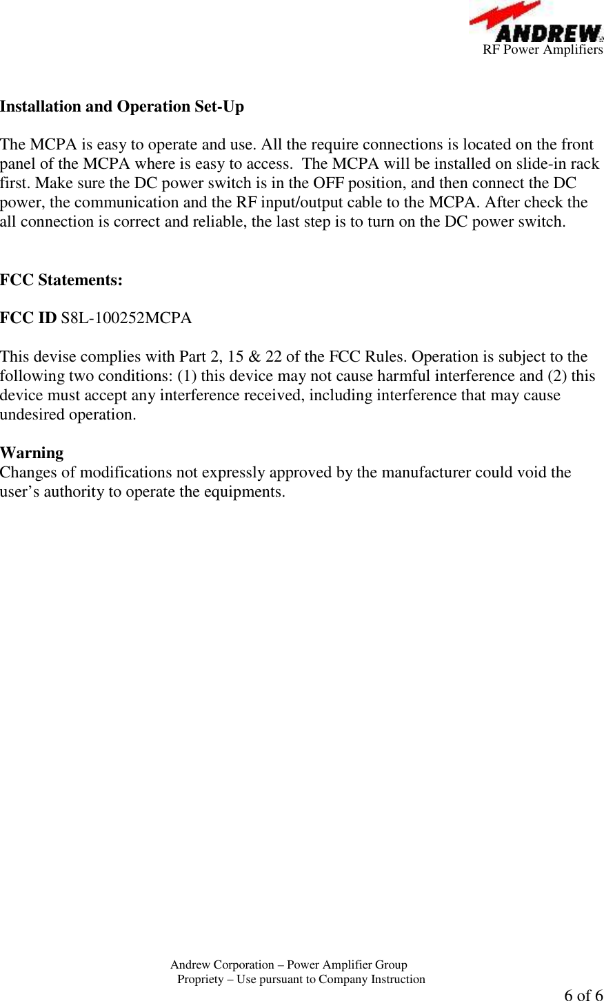          RF Power Amplifiers Andrew Corporation &ndash; Power Amplifier Group  Propriety &ndash; Use pursuant to Company Instruction  6 of 6   Installation and Operation Set-Up  The MCPA is easy to operate and use. All the require connections is located on the front panel of the MCPA where is easy to access.  The MCPA will be installed on slide-in rack first. Make sure the DC power switch is in the OFF position, and then connect the DC power, the communication and the RF input/output cable to the MCPA. After check the all connection is correct and reliable, the last step is to turn on the DC power switch.    FCC Statements:  FCC ID S8L-100252MCPA  This devise complies with Part 2, 15 &amp; 22 of the FCC Rules. Operation is subject to the following two conditions: (1) this device may not cause harmful interference and (2) this device must accept any interference received, including interference that may cause undesired operation.  Warning  Changes of modifications not expressly approved by the manufacturer could void the user&rsquo;s authority to operate the equipments. 