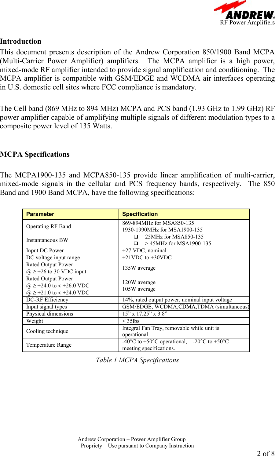      RF Power Amplifiers Andrew Corporation &ndash; Power Amplifier Group  Propriety &ndash; Use pursuant to Company Instruction 2 of 8  Introduction This document presents description of the Andrew Corporation 850/1900 Band MCPA (Multi-Carrier Power Amplifier) amplifiers.  The MCPA amplifier is a high power, mixed-mode RF amplifier intended to provide signal amplification and conditioning.  The MCPA amplifier is compatible with GSM/EDGE and WCDMA air interfaces operating in U.S. domestic cell sites where FCC compliance is mandatory.   The Cell band (869 MHz to 894 MHz) MCPA and PCS band (1.93 GHz to 1.99 GHz) RF power amplifier capable of amplifying multiple signals of different modulation types to a composite power level of 135 Watts.     MCPA Specifications  The MCPA1900-135 and MCPA850-135 provide linear amplification of multi-carrier, mixed-mode signals in the cellular and PCS frequency bands, respectively.  The 850 Band and 1900 Band MCPA, have the following specifications:  Parameter  Specification Operating RF Band  869-894MHz for MSA850-135 1930-1990MHz for MSA1900-135 Instantaneous BW    25MHz for MSA850-135   > 45MHz for MSA1900-135 Input DC Power  +27 VDC, nominal DC voltage input range  +21VDC to +30VDC Rated Output Power  @ &ge; +26 to 30 VDC input  135W average Rated Output Power  @ &ge; +24.0 to < +26.0 VDC  @ &ge; +21.0 to < +24.0 VDC 120W average  105W average DC-RF Efficiency  14%, rated output power, nominal input voltage Input signal types GSM/EDGE, WCDMA,CDMA,TDMA (simultaneous) Physical dimensions  15&rdquo; x 17.25&rdquo; x 3.8&rdquo; Weight < 35lbs Cooling technique  Integral Fan Tray, removable while unit is operational Temperature Range  -40&deg;C to +50&deg;C operational,    -20&deg;C to +50&deg;C meeting specifications. Table 1 MCPA Specifications  
