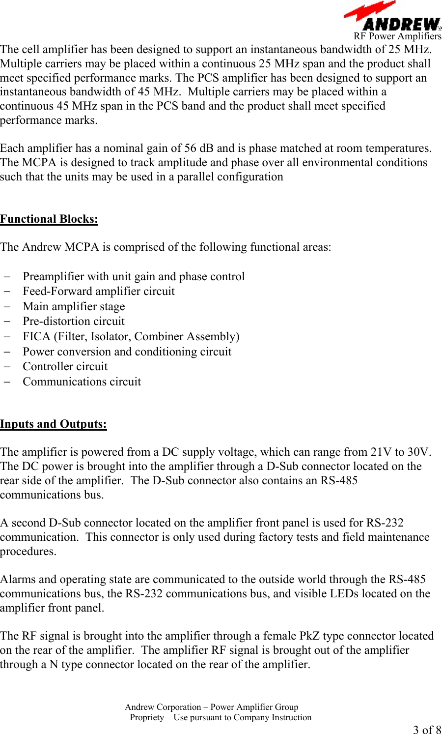      RF Power Amplifiers Andrew Corporation &ndash; Power Amplifier Group  Propriety &ndash; Use pursuant to Company Instruction 3 of 8 The cell amplifier has been designed to support an instantaneous bandwidth of 25 MHz.  Multiple carriers may be placed within a continuous 25 MHz span and the product shall meet specified performance marks. The PCS amplifier has been designed to support an instantaneous bandwidth of 45 MHz.  Multiple carriers may be placed within a continuous 45 MHz span in the PCS band and the product shall meet specified performance marks.  Each amplifier has a nominal gain of 56 dB and is phase matched at room temperatures.  The MCPA is designed to track amplitude and phase over all environmental conditions such that the units may be used in a parallel configuration    Functional Blocks:  The Andrew MCPA is comprised of the following functional areas:  &minus;  Preamplifier with unit gain and phase control &minus;  Feed-Forward amplifier circuit &minus;  Main amplifier stage &minus;  Pre-distortion circuit &minus;  FICA (Filter, Isolator, Combiner Assembly) &minus;  Power conversion and conditioning circuit &minus;  Controller circuit &minus;  Communications circuit   Inputs and Outputs:  The amplifier is powered from a DC supply voltage, which can range from 21V to 30V.  The DC power is brought into the amplifier through a D-Sub connector located on the rear side of the amplifier.  The D-Sub connector also contains an RS-485 communications bus.  A second D-Sub connector located on the amplifier front panel is used for RS-232 communication.  This connector is only used during factory tests and field maintenance procedures.  Alarms and operating state are communicated to the outside world through the RS-485 communications bus, the RS-232 communications bus, and visible LEDs located on the amplifier front panel.    The RF signal is brought into the amplifier through a female PkZ type connector located on the rear of the amplifier.  The amplifier RF signal is brought out of the amplifier through a N type connector located on the rear of the amplifier. 