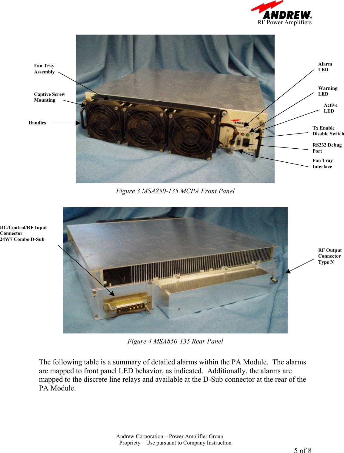      RF Power Amplifiers Andrew Corporation &ndash; Power Amplifier Group  Propriety &ndash; Use pursuant to Company Instruction 5 of 8   Figure 3 MSA850-135 MCPA Front Panel   Figure 4 MSA850-135 Rear Panel  The following table is a summary of detailed alarms within the PA Module.  The alarms are mapped to front panel LED behavior, as indicated.  Additionally, the alarms are mapped to the discrete line relays and available at the D-Sub connector at the rear of the PA Module. Alarm LED Warning LED Active LED Tx Enable Disable Switch RS232 Debug Port Fan Tray Interface Captive Screw Mounting Handles Fan Tray Assembly RF Output Connector Type N DC/Control/RF Input Connector 24W7 Combo D-Sub 