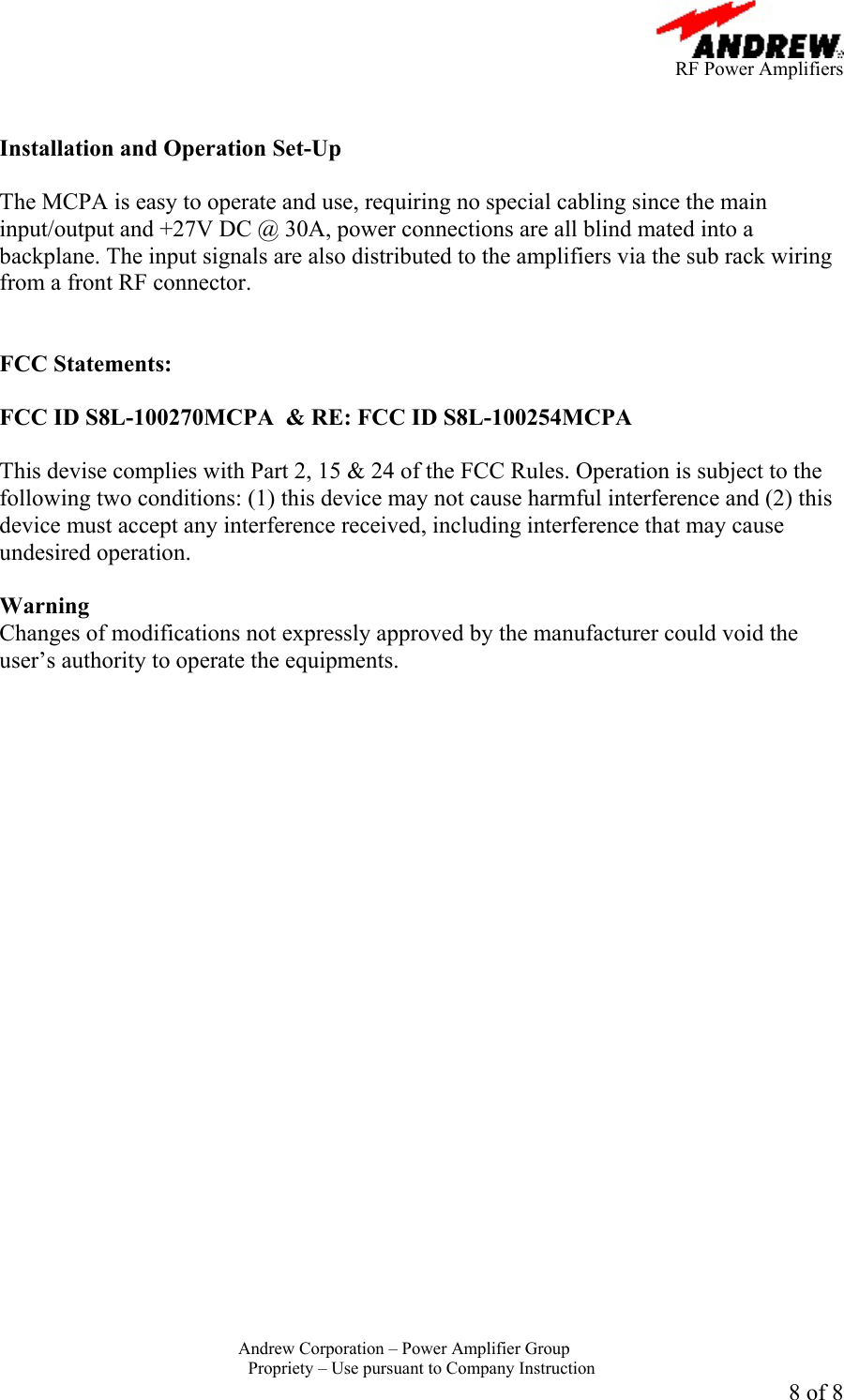      RF Power Amplifiers Andrew Corporation &ndash; Power Amplifier Group  Propriety &ndash; Use pursuant to Company Instruction 8 of 8   Installation and Operation Set-Up  The MCPA is easy to operate and use, requiring no special cabling since the main input/output and +27V DC @ 30A, power connections are all blind mated into a backplane. The input signals are also distributed to the amplifiers via the sub rack wiring from a front RF connector.    FCC Statements:  FCC ID S8L-100270MCPA  &amp; RE: FCC ID S8L-100254MCPA  This devise complies with Part 2, 15 &amp; 24 of the FCC Rules. Operation is subject to the following two conditions: (1) this device may not cause harmful interference and (2) this device must accept any interference received, including interference that may cause undesired operation.  Warning  Changes of modifications not expressly approved by the manufacturer could void the user&rsquo;s authority to operate the equipments. 