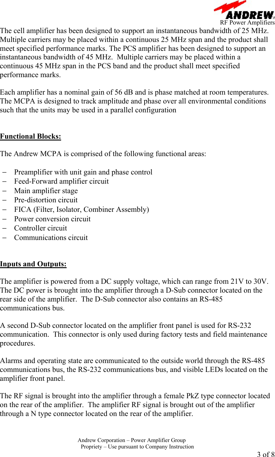      RF Power Amplifiers Andrew Corporation &ndash; Power Amplifier Group  Propriety &ndash; Use pursuant to Company Instruction 3 of 8 The cell amplifier has been designed to support an instantaneous bandwidth of 25 MHz.  Multiple carriers may be placed within a continuous 25 MHz span and the product shall meet specified performance marks. The PCS amplifier has been designed to support an instantaneous bandwidth of 45 MHz.  Multiple carriers may be placed within a continuous 45 MHz span in the PCS band and the product shall meet specified performance marks.  Each amplifier has a nominal gain of 56 dB and is phase matched at room temperatures.  The MCPA is designed to track amplitude and phase over all environmental conditions such that the units may be used in a parallel configuration    Functional Blocks:  The Andrew MCPA is comprised of the following functional areas:  &minus;  Preamplifier with unit gain and phase control &minus;  Feed-Forward amplifier circuit &minus;  Main amplifier stage &minus;  Pre-distortion circuit &minus;  FICA (Filter, Isolator, Combiner Assembly) &minus;  Power conversion circuit &minus;  Controller circuit &minus;  Communications circuit   Inputs and Outputs:  The amplifier is powered from a DC supply voltage, which can range from 21V to 30V.  The DC power is brought into the amplifier through a D-Sub connector located on the rear side of the amplifier.  The D-Sub connector also contains an RS-485 communications bus.  A second D-Sub connector located on the amplifier front panel is used for RS-232 communication.  This connector is only used during factory tests and field maintenance procedures.  Alarms and operating state are communicated to the outside world through the RS-485 communications bus, the RS-232 communications bus, and visible LEDs located on the amplifier front panel.    The RF signal is brought into the amplifier through a female PkZ type connector located on the rear of the amplifier.  The amplifier RF signal is brought out of the amplifier through a N type connector located on the rear of the amplifier. 