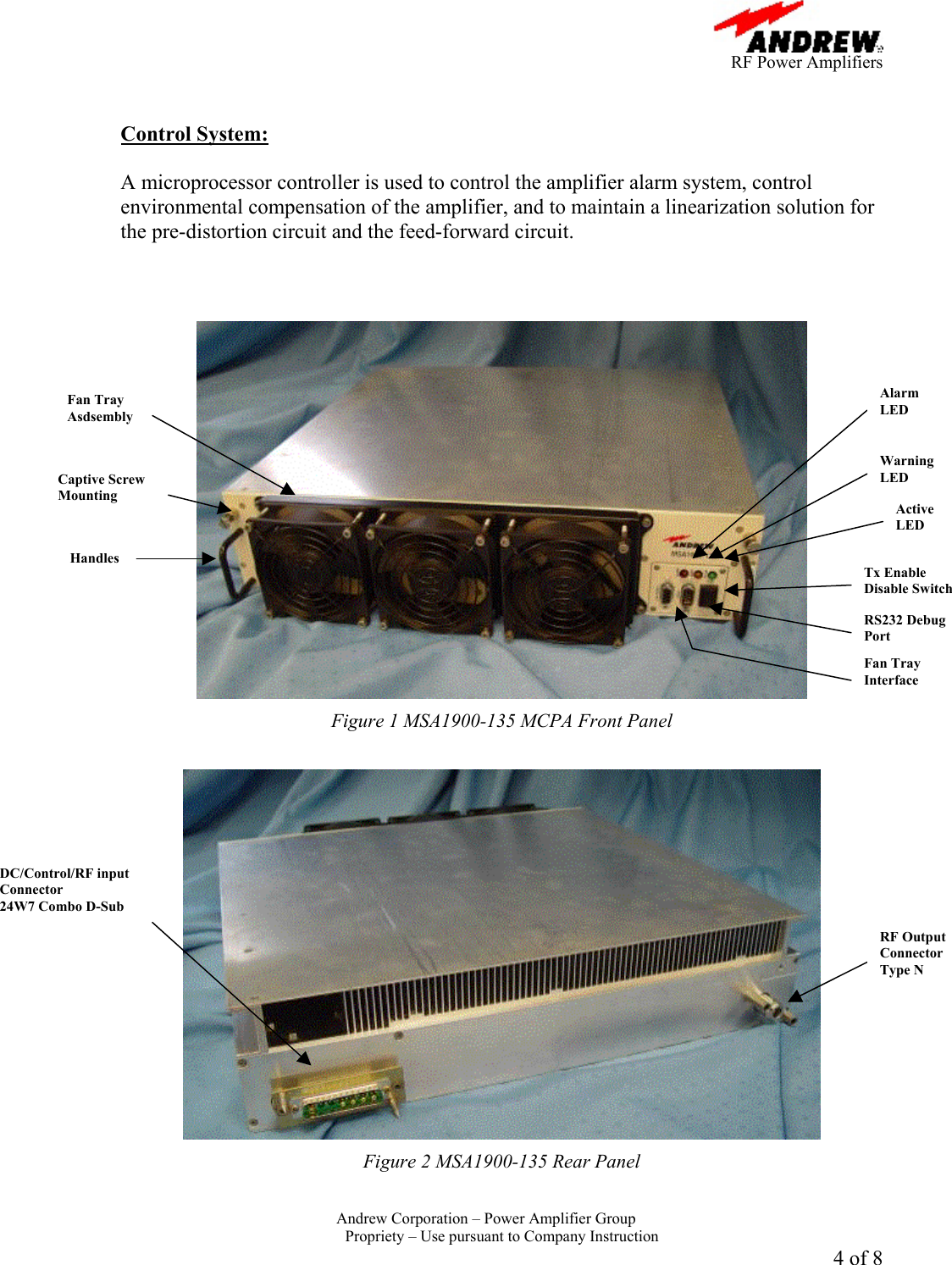      RF Power Amplifiers Andrew Corporation &ndash; Power Amplifier Group  Propriety &ndash; Use pursuant to Company Instruction 4 of 8   Control System:  A microprocessor controller is used to control the amplifier alarm system, control environmental compensation of the amplifier, and to maintain a linearization solution for the pre-distortion circuit and the feed-forward circuit.     Figure 1 MSA1900-135 MCPA Front Panel   Figure 2 MSA1900-135 Rear Panel Alarm LED Warning LED Active LED Tx Enable Disable Switch RS232 Debug Port Fan Tray Interface RF Output Connector Type N DC/Control/RF input Connector 24W7 Combo D-Sub Captive Screw Mounting Handles Fan Tray Asdsembly 