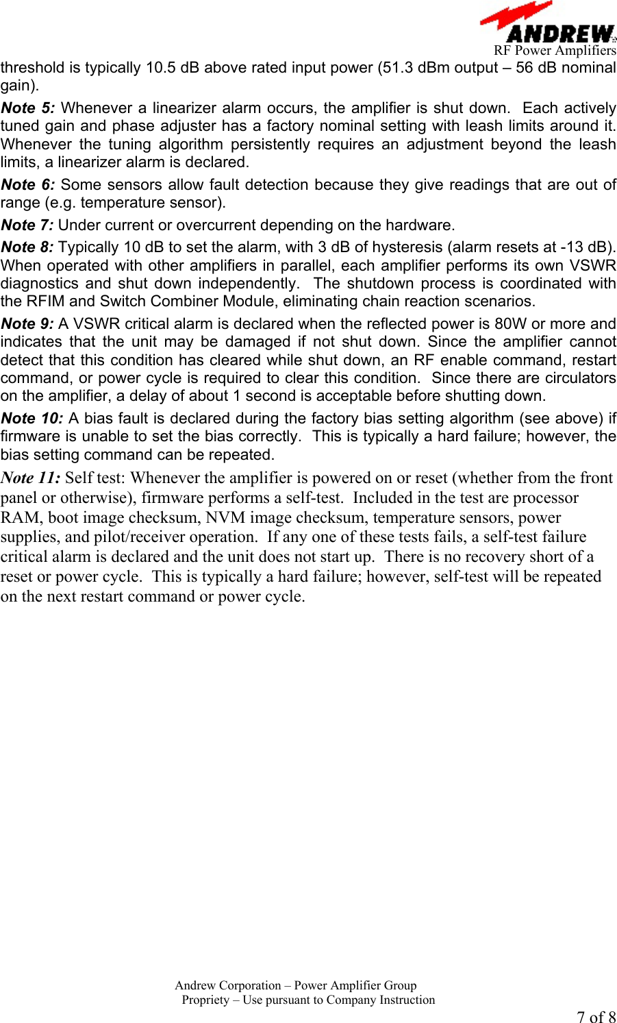      RF Power Amplifiers Andrew Corporation &ndash; Power Amplifier Group  Propriety &ndash; Use pursuant to Company Instruction 7 of 8 threshold is typically 10.5 dB above rated input power (51.3 dBm output &ndash; 56 dB nominal gain). Note 5: Whenever a linearizer alarm occurs, the amplifier is shut down.  Each actively tuned gain and phase adjuster has a factory nominal setting with leash limits around it.  Whenever the tuning algorithm persistently requires an adjustment beyond the leash limits, a linearizer alarm is declared.  Note 6: Some sensors allow fault detection because they give readings that are out of range (e.g. temperature sensor).   Note 7: Under current or overcurrent depending on the hardware. Note 8: Typically 10 dB to set the alarm, with 3 dB of hysteresis (alarm resets at -13 dB). When operated with other amplifiers in parallel, each amplifier performs its own VSWR diagnostics and shut down independently.  The shutdown process is coordinated with the RFIM and Switch Combiner Module, eliminating chain reaction scenarios.  Note 9: A VSWR critical alarm is declared when the reflected power is 80W or more and indicates that the unit may be damaged if not shut down. Since the amplifier cannot detect that this condition has cleared while shut down, an RF enable command, restart command, or power cycle is required to clear this condition.  Since there are circulators on the amplifier, a delay of about 1 second is acceptable before shutting down.   Note 10: A bias fault is declared during the factory bias setting algorithm (see above) if firmware is unable to set the bias correctly.  This is typically a hard failure; however, the bias setting command can be repeated. Note 11: Self test: Whenever the amplifier is powered on or reset (whether from the front panel or otherwise), firmware performs a self-test.  Included in the test are processor RAM, boot image checksum, NVM image checksum, temperature sensors, power supplies, and pilot/receiver operation.  If any one of these tests fails, a self-test failure critical alarm is declared and the unit does not start up.  There is no recovery short of a reset or power cycle.  This is typically a hard failure; however, self-test will be repeated on the next restart command or power cycle.  