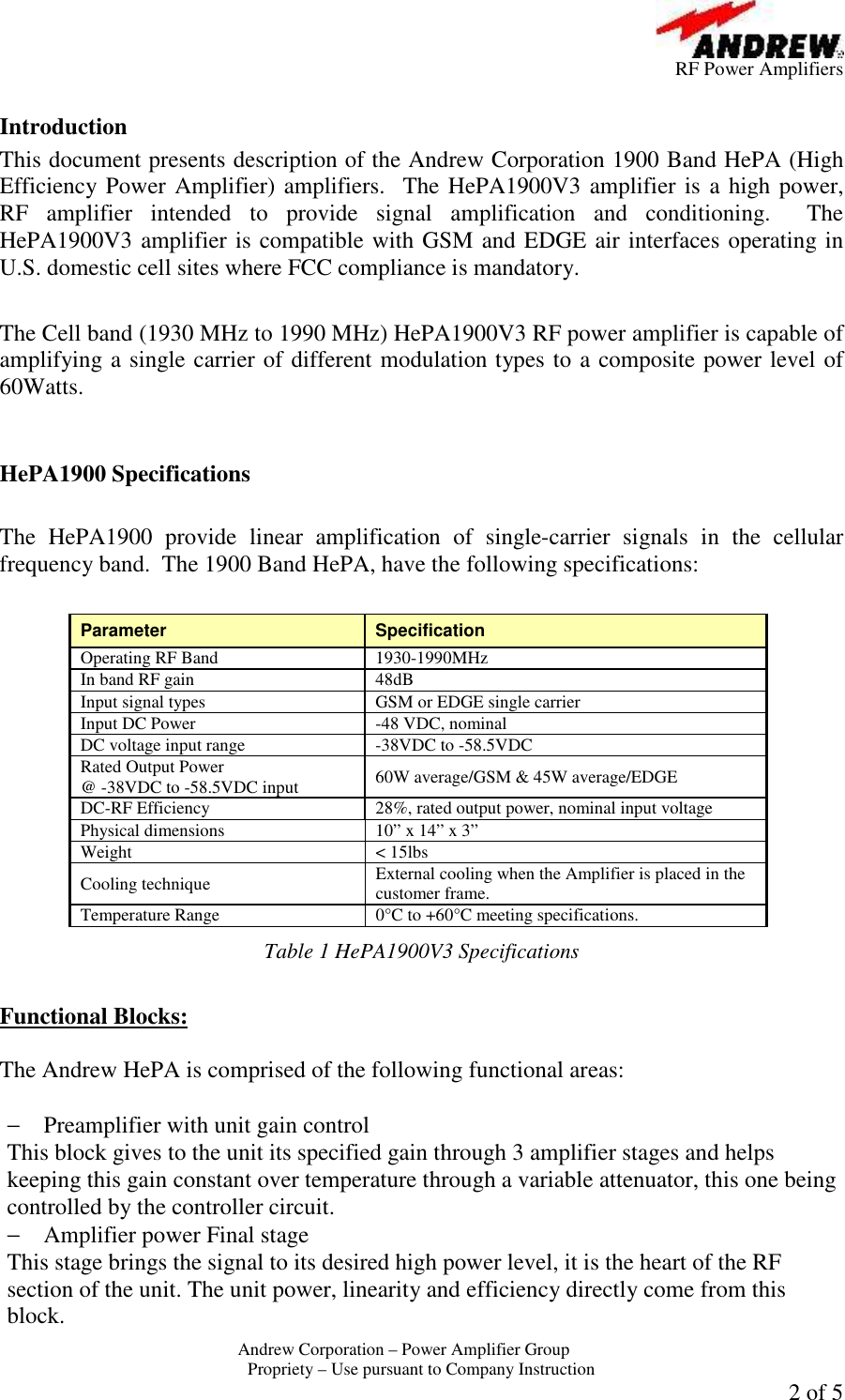          RF Power Amplifiers Andrew Corporation &ndash; Power Amplifier Group  Propriety &ndash; Use pursuant to Company Instruction  2 of 5  Introduction This document presents description of the Andrew Corporation 1900 Band HePA (High Efficiency Power Amplifier) amplifiers.  The HePA1900V3 amplifier is a high power, RF  amplifier  intended  to  provide  signal  amplification  and  conditioning.    The HePA1900V3 amplifier is compatible with GSM and EDGE air interfaces operating in U.S. domestic cell sites where FCC compliance is mandatory.   The Cell band (1930 MHz to 1990 MHz) HePA1900V3 RF power amplifier is capable of amplifying a single carrier of different modulation types to a composite power level of 60Watts.     HePA1900 Specifications  The  HePA1900  provide  linear  amplification  of  single-carrier  signals  in  the  cellular frequency band.  The 1900 Band HePA, have the following specifications:  Parameter  Specification Operating RF Band  1930-1990MHz In band RF gain  48dB Input signal types GSM or EDGE single carrier Input DC Power  -48 VDC, nominal DC voltage input range  -38VDC to -58.5VDC Rated Output Power  @ -38VDC to -58.5VDC input 60W average/GSM &amp; 45W average/EDGE DC-RF Efficiency  28%, rated output power, nominal input voltage Physical dimensions  10&rdquo; x 14&rdquo; x 3&rdquo; Weight  < 15lbs Cooling technique  External cooling when the Amplifier is placed in the customer frame. Temperature Range  0&deg;C to +60&deg;C meeting specifications. Table 1 HePA1900V3 Specifications  Functional Blocks:  The Andrew HePA is comprised of the following functional areas:  &minus; Preamplifier with unit gain control This block gives to the unit its specified gain through 3 amplifier stages and helps keeping this gain constant over temperature through a variable attenuator, this one being controlled by the controller circuit. &minus; Amplifier power Final stage This stage brings the signal to its desired high power level, it is the heart of the RF section of the unit. The unit power, linearity and efficiency directly come from this block.  