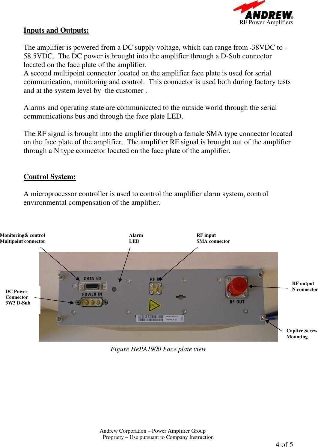         RF Power Amplifiers Andrew Corporation &ndash; Power Amplifier Group  Propriety &ndash; Use pursuant to Company Instruction 4 of 5 Inputs and Outputs:  The amplifier is powered from a DC supply voltage, which can range from -38VDC to -58.5VDC.  The DC power is brought into the amplifier through a D-Sub connector located on the face plate of the amplifier.   A second multipoint connector located on the amplifier face plate is used for serial  communication, monitoring and control.  This connector is used both during factory tests and at the system level by  the customer .  Alarms and operating state are communicated to the outside world through the serial communications bus and through the face plate LED.    The RF signal is brought into the amplifier through a female SMA type connector located on the face plate of the amplifier.  The amplifier RF signal is brought out of the amplifier through a N type connector located on the face plate of the amplifier.   Control System:  A microprocessor controller is used to control the amplifier alarm system, control environmental compensation of the amplifier.     Figure HePA1900 Face plate view Alarm LED RF output  N connector DC Power Connector 3W3 D-Sub Captive Screw Mounting Monitoring&amp; control  Multipoint connector  RF input  SMA connector 