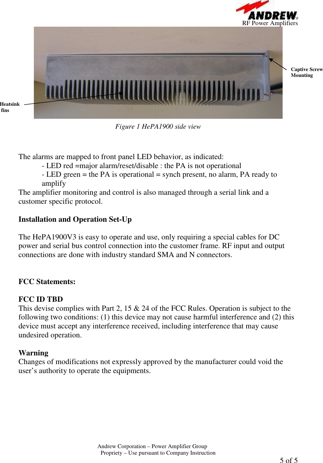         RF Power Amplifiers Andrew Corporation &ndash; Power Amplifier Group  Propriety &ndash; Use pursuant to Company Instruction 5 of 5  Figure 1 HePA1900 side view   The alarms are mapped to front panel LED behavior, as indicated:   - LED red =major alarm/reset/disable : the PA is not operational - LED green = the PA is operational = synch present, no alarm, PA ready to amplify The amplifier monitoring and control is also managed through a serial link and a customer specific protocol.  Installation and Operation Set-Up  The HePA1900V3 is easy to operate and use, only requiring a special cables for DC power and serial bus control connection into the customer frame. RF input and output connections are done with industry standard SMA and N connectors.   FCC Statements:  FCC ID TBD This devise complies with Part 2, 15 &amp; 24 of the FCC Rules. Operation is subject to the following two conditions: (1) this device may not cause harmful interference and (2) this device must accept any interference received, including interference that may cause undesired operation.  Warning  Changes of modifications not expressly approved by the manufacturer could void the user&rsquo;s authority to operate the equipments. Heatsink  fins Captive Screw Mounting 