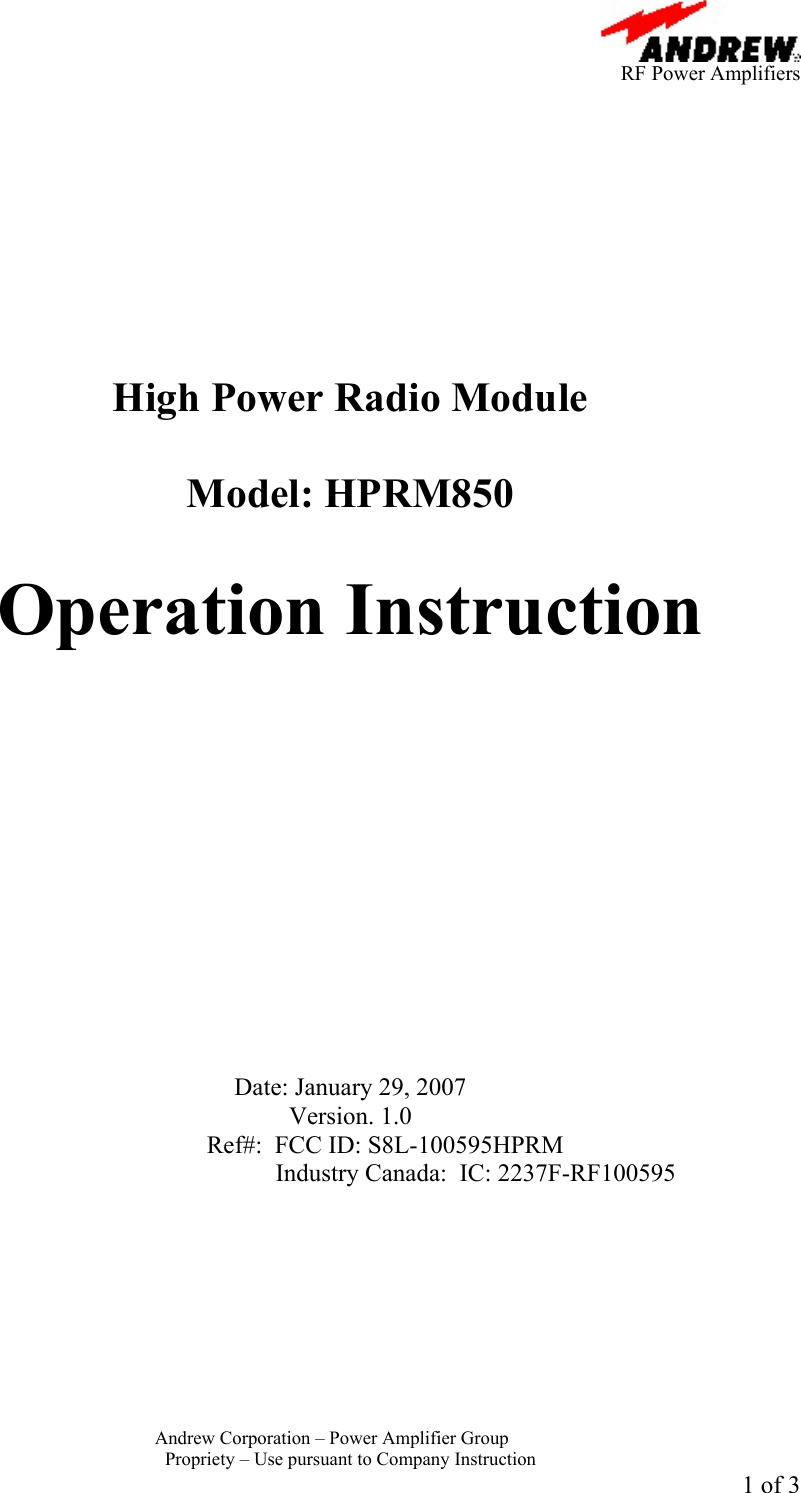      RF Power Amplifiers Andrew Corporation &ndash; Power Amplifier Group  Propriety &ndash; Use pursuant to Company Instruction 1 of 3           High Power Radio Module  Model: HPRM850  Operation Instruction              Date: January 29, 2007 Version. 1.0  Ref#:  FCC ID: S8L-100595HPRM Industry Canada:  IC: 2237F-RF100595  