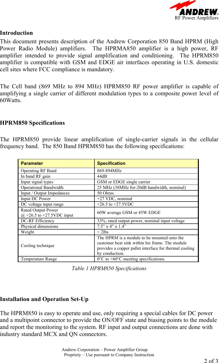      RF Power Amplifiers Andrew Corporation &ndash; Power Amplifier Group  Propriety &ndash; Use pursuant to Company Instruction 2 of 3  Introduction This document presents description of the Andrew Corporation 850 Band HPRM (High Power Radio Module) amplifiers.  The HPRMA850 amplifier is a high power, RF amplifier intended to provide signal amplification and conditioning.  The HPRM850 amplifier is compatible with GSM and EDGE air interfaces operating in U.S. domestic cell sites where FCC compliance is mandatory.   The Cell band (869 MHz to 894 MHz) HPRM850 RF power amplifier is capable of amplifying a single carrier of different modulation types to a composite power level of 60Watts.     HPRM850 Specifications  The HPRM850 provide linear amplification of single-carrier signals in the cellular frequency band.  The 850 Band HPRM850 has the following specifications:  Parameter  Specification Operating RF Band  869-894MHz  In band RF gain  44dB Input signal types  GSM or EDGE single carrier Operational Bandwidth  25 MHz (38MHz for-20dB bandwidth, nominal) Input / Output Impedances  50 Ohms Input DC Power  +27 VDC, nominal DC voltage input range  +26.5 to +27.5VDC Rated Output Power  @ +26.5 to +27.5VDC input  60W average GSM or 45W EDGE DC-RF Efficiency  33%, rated output power, nominal input voltage Physical dimensions  7.5&rdquo; x 4&rdquo; x 1.4&rdquo; Weight < 2lbs Cooling technique The HPRM is a module to be mounted onto the customer heat sink within his frame. The module provides a copper pallet interface for thermal cooling by conduction. Temperature Range  0&deg;C to +60&deg;C meeting specifications. Table 1 HPRM850 Specifications    Installation and Operation Set-Up  The HPRM850 is easy to operate and use, only requiring a special cables for DC power and a multipoint connector to provide the ON/OFF state and biasing points to the module and report the monitoring to the system. RF input and output connections are done with industry standard MCX and QN connectors.  