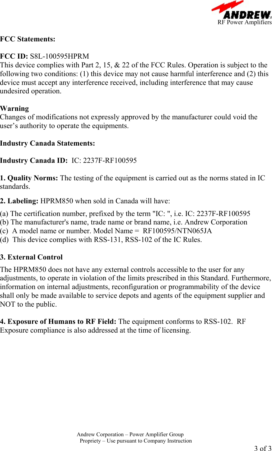      RF Power Amplifiers Andrew Corporation &ndash; Power Amplifier Group  Propriety &ndash; Use pursuant to Company Instruction 3 of 3  FCC Statements:  FCC ID: S8L-100595HPRM This device complies with Part 2, 15, &amp; 22 of the FCC Rules. Operation is subject to the following two conditions: (1) this device may not cause harmful interference and (2) this device must accept any interference received, including interference that may cause undesired operation.  Warning  Changes of modifications not expressly approved by the manufacturer could void the user&rsquo;s authority to operate the equipments.  Industry Canada Statements:  Industry Canada ID:  IC: 2237F-RF100595  1. Quality Norms: The testing of the equipment is carried out as the norms stated in IC standards.   2. Labeling: HPRM850 when sold in Canada will have:  (a) The certification number, prefixed by the term "IC: ", i.e. IC: 2237F-RF100595  (b) The manufacturer's name, trade name or brand name, i.e. Andrew Corporation (c)  A model name or number. Model Name =  RF100595/NTN065JA (d)  This device complies with RSS-131, RSS-102 of the IC Rules.  3. External Control  The HPRM850 does not have any external controls accessible to the user for any adjustments, to operate in violation of the limits prescribed in this Standard. Furthermore, information on internal adjustments, reconfiguration or programmability of the device shall only be made available to service depots and agents of the equipment supplier and NOT to the public.  4. Exposure of Humans to RF Field: The equipment conforms to RSS-102.  RF Exposure compliance is also addressed at the time of licensing.  