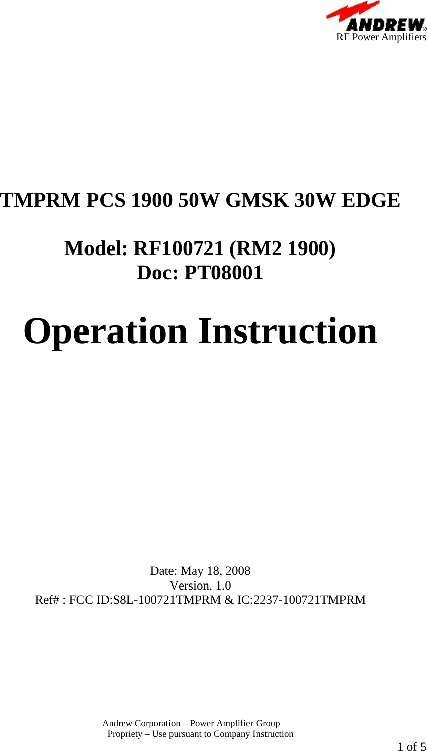      RF Power Amplifiers Andrew Corporation &ndash; Power Amplifier Group  Propriety &ndash; Use pursuant to Company Instruction  1 of 5           TMPRM PCS 1900 50W GMSK 30W EDGE  Model: RF100721 (RM2 1900) Doc: PT08001  Operation Instruction             Date: May 18, 2008 Version. 1.0 Ref# : FCC ID:S8L-100721TMPRM &amp; IC:2237-100721TMPRM 
