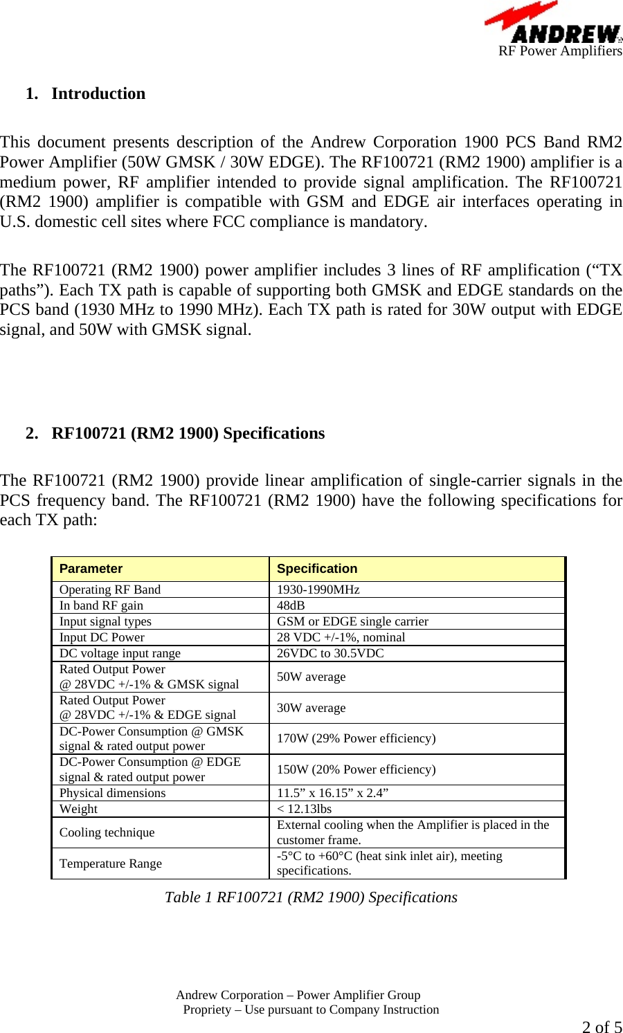      RF Power Amplifiers Andrew Corporation &ndash; Power Amplifier Group  Propriety &ndash; Use pursuant to Company Instruction  2 of 5  1. Introduction  This document presents description of the Andrew Corporation 1900 PCS Band RM2 Power Amplifier (50W GMSK / 30W EDGE). The RF100721 (RM2 1900) amplifier is a medium power, RF amplifier intended to provide signal amplification. The RF100721 (RM2 1900) amplifier is compatible with GSM and EDGE air interfaces operating in U.S. domestic cell sites where FCC compliance is mandatory.  The RF100721 (RM2 1900) power amplifier includes 3 lines of RF amplification (&ldquo;TX paths&rdquo;). Each TX path is capable of supporting both GMSK and EDGE standards on the PCS band (1930 MHz to 1990 MHz). Each TX path is rated for 30W output with EDGE signal, and 50W with GMSK signal.     2.  RF100721 (RM2 1900) Specifications  The RF100721 (RM2 1900) provide linear amplification of single-carrier signals in the PCS frequency band. The RF100721 (RM2 1900) have the following specifications for each TX path:  Parameter  Specification Operating RF Band  1930-1990MHz In band RF gain  48dB Input signal types  GSM or EDGE single carrier Input DC Power  28 VDC +/-1%, nominal DC voltage input range  26VDC to 30.5VDC Rated Output Power  @ 28VDC +/-1% &amp; GMSK signal  50W average Rated Output Power  @ 28VDC +/-1% &amp; EDGE signal  30W average DC-Power Consumption @ GMSK signal &amp; rated output power  170W (29% Power efficiency) DC-Power Consumption @ EDGE signal &amp; rated output power  150W (20% Power efficiency) Physical dimensions  11.5&rdquo; x 16.15&rdquo; x 2.4&rdquo; Weight < 12.13lbs Cooling technique  External cooling when the Amplifier is placed in the customer frame. Temperature Range  -5&deg;C to +60&deg;C (heat sink inlet air), meeting specifications. Table 1 RF100721 (RM2 1900) Specifications   