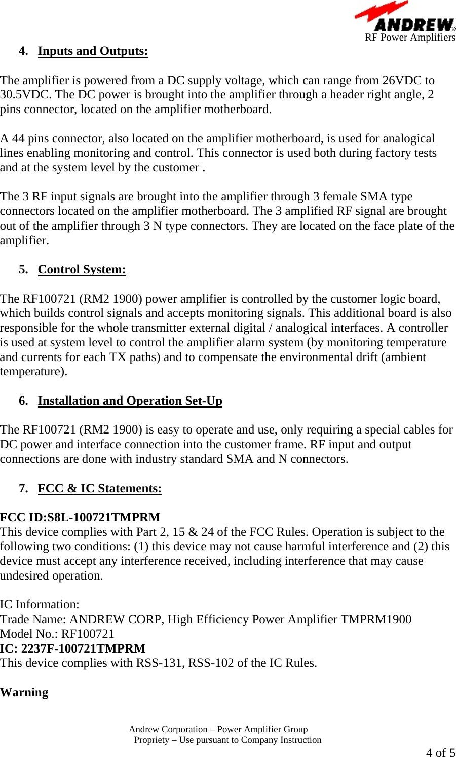      RF Power Amplifiers Andrew Corporation &ndash; Power Amplifier Group  Propriety &ndash; Use pursuant to Company Instruction  4 of 5 4.  Inputs and Outputs:  The amplifier is powered from a DC supply voltage, which can range from 26VDC to 30.5VDC. The DC power is brought into the amplifier through a header right angle, 2 pins connector, located on the amplifier motherboard.  A 44 pins connector, also located on the amplifier motherboard, is used for analogical lines enabling monitoring and control. This connector is used both during factory tests and at the system level by the customer .  The 3 RF input signals are brought into the amplifier through 3 female SMA type connectors located on the amplifier motherboard. The 3 amplified RF signal are brought out of the amplifier through 3 N type connectors. They are located on the face plate of the amplifier.  5. Control System:  The RF100721 (RM2 1900) power amplifier is controlled by the customer logic board, which builds control signals and accepts monitoring signals. This additional board is also responsible for the whole transmitter external digital / analogical interfaces. A controller is used at system level to control the amplifier alarm system (by monitoring temperature and currents for each TX paths) and to compensate the environmental drift (ambient temperature).  6.  Installation and Operation Set-Up  The RF100721 (RM2 1900) is easy to operate and use, only requiring a special cables for DC power and interface connection into the customer frame. RF input and output connections are done with industry standard SMA and N connectors.  7.  FCC &amp; IC Statements:  FCC ID:S8L-100721TMPRM This device complies with Part 2, 15 &amp; 24 of the FCC Rules. Operation is subject to the following two conditions: (1) this device may not cause harmful interference and (2) this device must accept any interference received, including interference that may cause undesired operation.  IC Information: Trade Name: ANDREW CORP, High Efficiency Power Amplifier TMPRM1900 Model No.: RF100721 IC: 2237F-100721TMPRM This device complies with RSS-131, RSS-102 of the IC Rules.  Warning  
