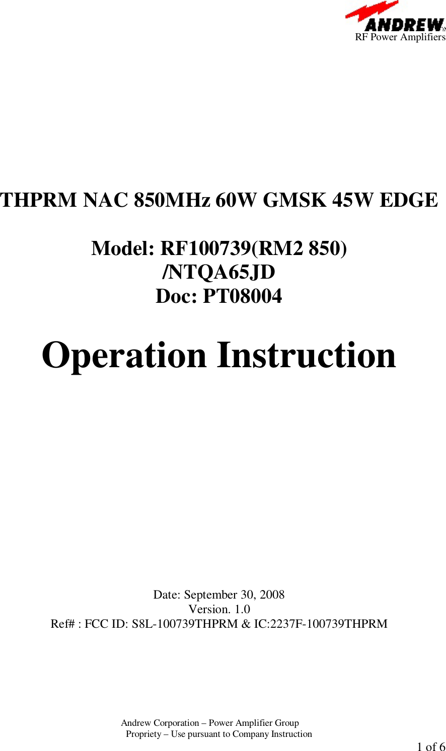      RF Power Amplifiers Andrew Corporation &ndash; Power Amplifier Group  Propriety &ndash; Use pursuant to Company Instruction  1 of 6           THPRM NAC 850MHz 60W GMSK 45W EDGE  Model: RF100739(RM2 850)  /NTQA65JD Doc: PT08004  Operation Instruction             Date: September 30, 2008 Version. 1.0 Ref# : FCC ID: S8L-100739THPRM &amp; IC:2237F-100739THPRM 