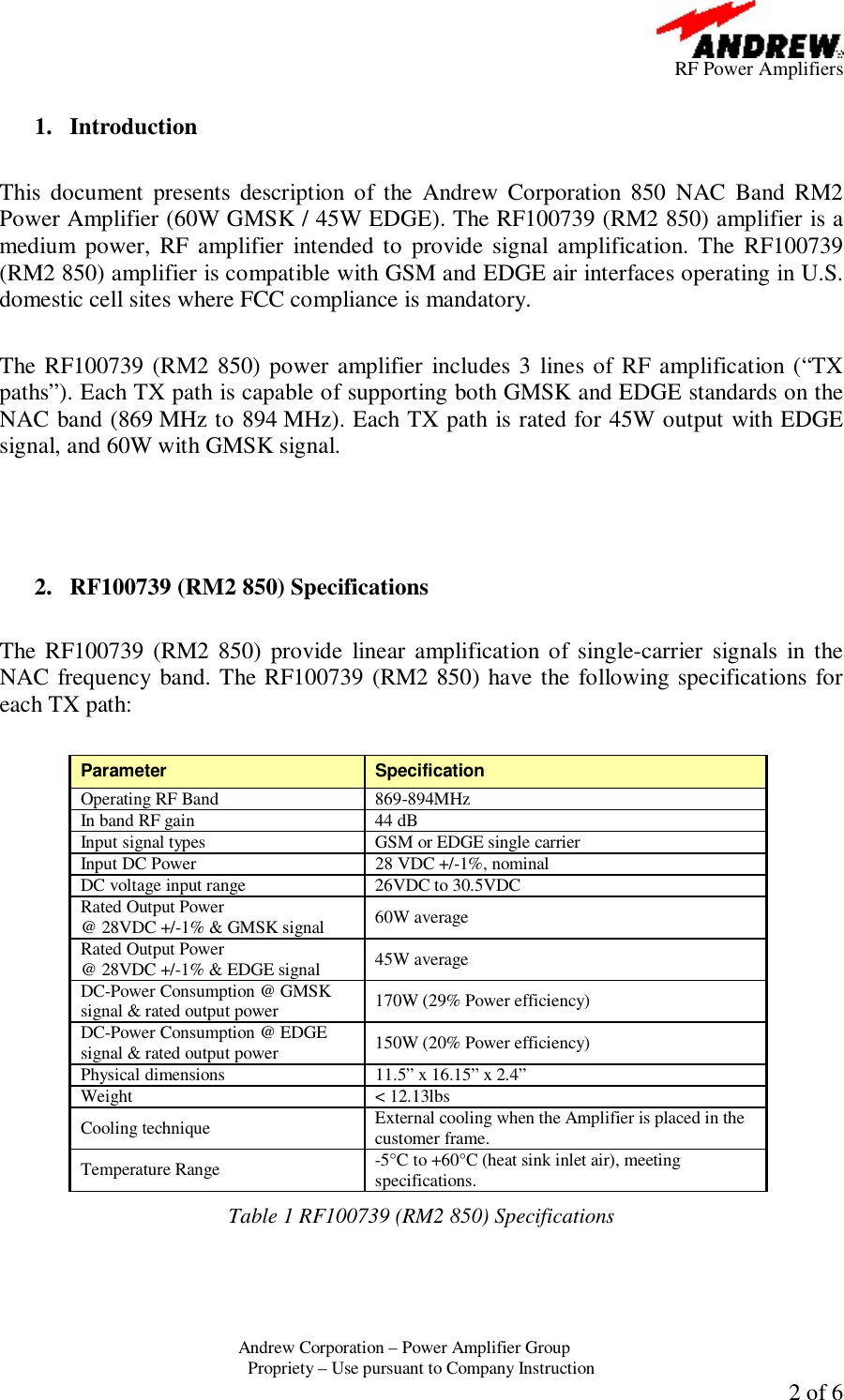      RF Power Amplifiers Andrew Corporation &ndash; Power Amplifier Group  Propriety &ndash; Use pursuant to Company Instruction  2 of 6  1. Introduction  This document presents description of the Andrew Corporation 850 NAC Band RM2 Power Amplifier (60W GMSK / 45W EDGE). The RF100739 (RM2 850) amplifier is a medium power, RF amplifier intended to provide signal amplification. The RF100739 (RM2 850) amplifier is compatible with GSM and EDGE air interfaces operating in U.S. domestic cell sites where FCC compliance is mandatory.  The RF100739 (RM2 850) power amplifier includes 3 lines of RF amplification (&ldquo;TX paths&rdquo;). Each TX path is capable of supporting both GMSK and EDGE standards on the NAC band (869 MHz to 894 MHz). Each TX path is rated for 45W output with EDGE signal, and 60W with GMSK signal.     2. RF100739 (RM2 850) Specifications  The RF100739 (RM2 850) provide linear amplification of single-carrier signals in the NAC frequency band. The RF100739 (RM2 850) have the following specifications for each TX path:  Parameter  Specification Operating RF Band  869-894MHz In band RF gain  44 dB Input signal types  GSM or EDGE single carrier Input DC Power  28 VDC +/-1%, nominal DC voltage input range  26VDC to 30.5VDC Rated Output Power  @ 28VDC +/-1% &amp; GMSK signal  60W average Rated Output Power  @ 28VDC +/-1% &amp; EDGE signal  45W average DC-Power Consumption @ GMSK signal &amp; rated output power  170W (29% Power efficiency) DC-Power Consumption @ EDGE signal &amp; rated output power  150W (20% Power efficiency) Physical dimensions  11.5&rdquo; x 16.15&rdquo; x 2.4&rdquo; Weight < 12.13lbs Cooling technique  External cooling when the Amplifier is placed in the customer frame. Temperature Range  -5&deg;C to +60&deg;C (heat sink inlet air), meeting specifications. Table 1 RF100739 (RM2 850) Specifications   