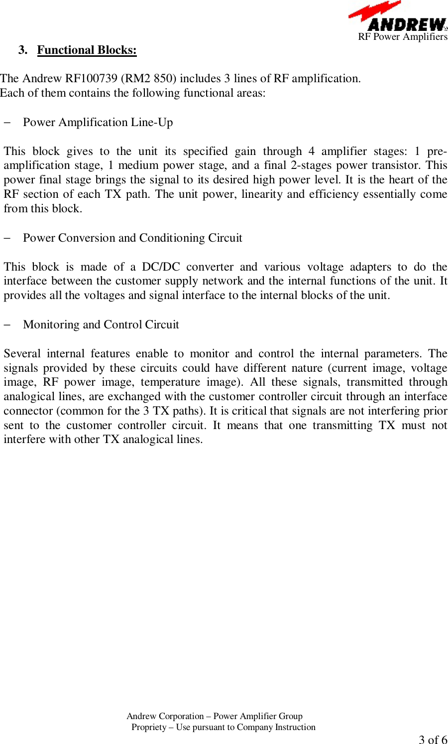      RF Power Amplifiers Andrew Corporation &ndash; Power Amplifier Group  Propriety &ndash; Use pursuant to Company Instruction  3 of 6 3. Functional Blocks:  The Andrew RF100739 (RM2 850) includes 3 lines of RF amplification. Each of them contains the following functional areas:  &minus; Power Amplification Line-Up  This block gives to the unit its specified gain through 4 amplifier stages: 1 pre-amplification stage, 1 medium power stage, and a final 2-stages power transistor. This power final stage brings the signal to its desired high power level. It is the heart of the RF section of each TX path. The unit power, linearity and efficiency essentially come from this block.  &minus; Power Conversion and Conditioning Circuit  This block is made of a DC/DC converter and various voltage adapters to do the interface between the customer supply network and the internal functions of the unit. It provides all the voltages and signal interface to the internal blocks of the unit.  &minus; Monitoring and Control Circuit  Several internal features enable to monitor and control the internal parameters. The signals provided by these circuits could have different nature (current image, voltage image, RF power image, temperature image). All these signals, transmitted through analogical lines, are exchanged with the customer controller circuit through an interface connector (common for the 3 TX paths). It is critical that signals are not interfering prior sent to the customer controller circuit. It means that one transmitting TX must not interfere with other TX analogical lines.   