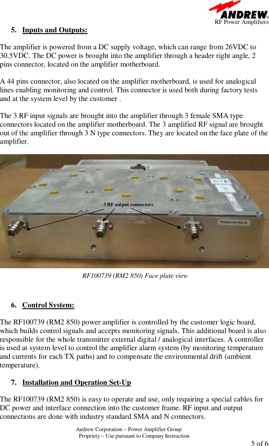      RF Power Amplifiers Andrew Corporation &ndash; Power Amplifier Group  Propriety &ndash; Use pursuant to Company Instruction  5 of 6 5. Inputs and Outputs:  The amplifier is powered from a DC supply voltage, which can range from 26VDC to 30.5VDC. The DC power is brought into the amplifier through a header right angle, 2 pins connector, located on the amplifier motherboard.  A 44 pins connector, also located on the amplifier motherboard, is used for analogical lines enabling monitoring and control. This connector is used both during factory tests and at the system level by the customer .  The 3 RF input signals are brought into the amplifier through 3 female SMA type connectors located on the amplifier motherboard. The 3 amplified RF signal are brought out of the amplifier through 3 N type connectors. They are located on the face plate of the amplifier.    RF100739 (RM2 850) Face plate view   6. Control System:  The RF100739 (RM2 850) power amplifier is controlled by the customer logic board, which builds control signals and accepts monitoring signals. This additional board is also responsible for the whole transmitter external digital / analogical interfaces. A controller is used at system level to control the amplifier alarm system (by monitoring temperature and currents for each TX paths) and to compensate the environmental drift (ambient temperature).  7. Installation and Operation Set-Up  The RF100739 (RM2 850) is easy to operate and use, only requiring a special cables for DC power and interface connection into the customer frame. RF input and output connections are done with industry standard SMA and N connectors. 3 RF output connectors 