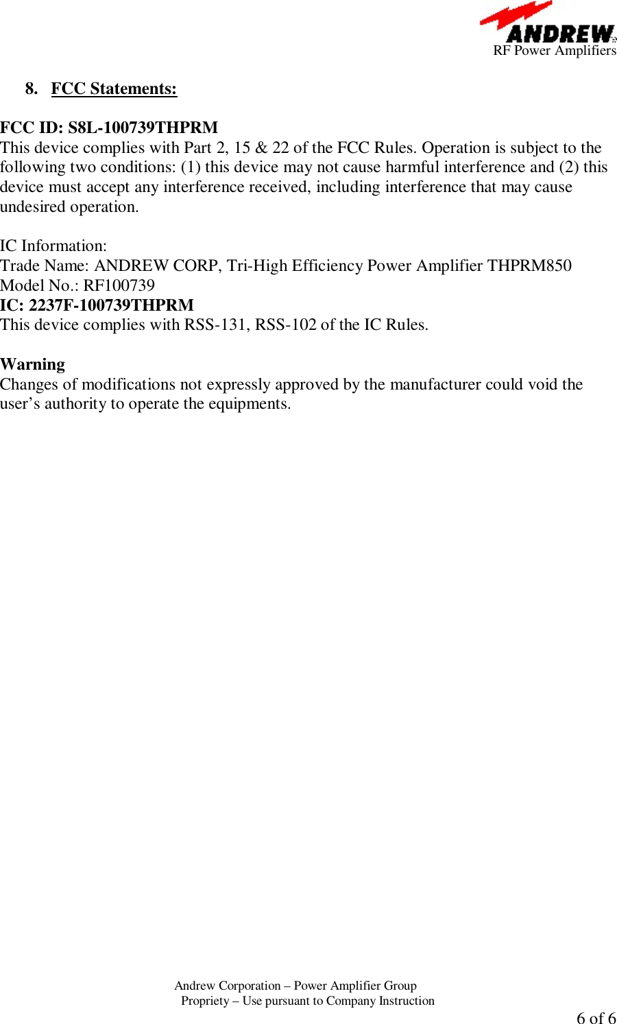     RF Power Amplifiers Andrew Corporation &ndash; Power Amplifier Group  Propriety &ndash; Use pursuant to Company Instruction  6 of 6  8. FCC Statements:  FCC ID: S8L-100739THPRM This device complies with Part 2, 15 &amp; 22 of the FCC Rules. Operation is subject to the following two conditions: (1) this device may not cause harmful interference and (2) this device must accept any interference received, including interference that may cause undesired operation.  IC Information: Trade Name: ANDREW CORP, Tri-High Efficiency Power Amplifier THPRM850 Model No.: RF100739 IC: 2237F-100739THPRM This device complies with RSS-131, RSS-102 of the IC Rules.  Warning  Changes of modifications not expressly approved by the manufacturer could void the user&rsquo;s authority to operate the equipments.   