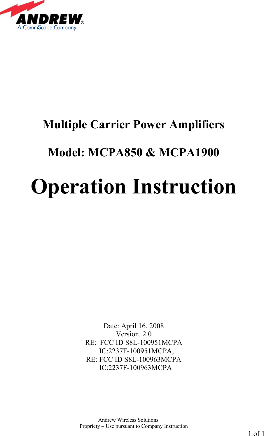     Andrew Wireless Solutions  Propriety &ndash; Use pursuant to Company Instruction 1 of 1           Multiple Carrier Power Amplifiers   Model: MCPA850 &amp; MCPA1900  Operation Instruction              Date: April 16, 2008 Version. 2.0 RE:  FCC ID S8L-100951MCPA      IC:2237F-100951MCPA,  RE: FCC ID S8L-100963MCPA      IC:2237F-100963MCPA  