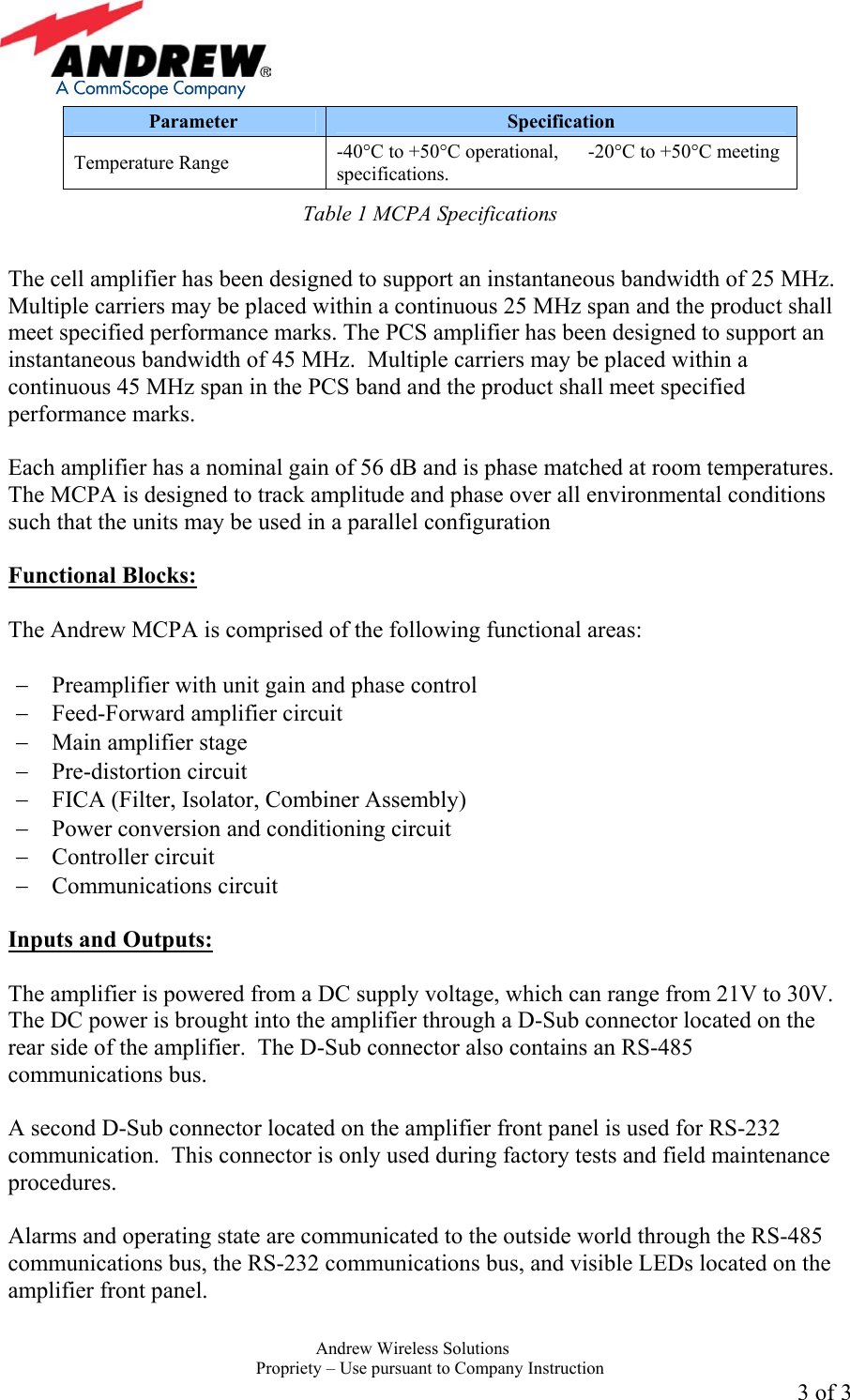    Andrew Wireless Solutions  Propriety &ndash; Use pursuant to Company Instruction 3 of 3 Parameter  Specification Temperature Range  -40&deg;C to +50&deg;C operational,      -20&deg;C to +50&deg;C meeting specifications. Table 1 MCPA Specifications  The cell amplifier has been designed to support an instantaneous bandwidth of 25 MHz.  Multiple carriers may be placed within a continuous 25 MHz span and the product shall meet specified performance marks. The PCS amplifier has been designed to support an instantaneous bandwidth of 45 MHz.  Multiple carriers may be placed within a continuous 45 MHz span in the PCS band and the product shall meet specified performance marks.  Each amplifier has a nominal gain of 56 dB and is phase matched at room temperatures.  The MCPA is designed to track amplitude and phase over all environmental conditions such that the units may be used in a parallel configuration   Functional Blocks:  The Andrew MCPA is comprised of the following functional areas:  &minus;  Preamplifier with unit gain and phase control &minus;  Feed-Forward amplifier circuit &minus;  Main amplifier stage &minus;  Pre-distortion circuit &minus;  FICA (Filter, Isolator, Combiner Assembly) &minus;  Power conversion and conditioning circuit &minus;  Controller circuit &minus;  Communications circuit  Inputs and Outputs:  The amplifier is powered from a DC supply voltage, which can range from 21V to 30V.  The DC power is brought into the amplifier through a D-Sub connector located on the rear side of the amplifier.  The D-Sub connector also contains an RS-485 communications bus.  A second D-Sub connector located on the amplifier front panel is used for RS-232 communication.  This connector is only used during factory tests and field maintenance procedures.  Alarms and operating state are communicated to the outside world through the RS-485 communications bus, the RS-232 communications bus, and visible LEDs located on the amplifier front panel.    