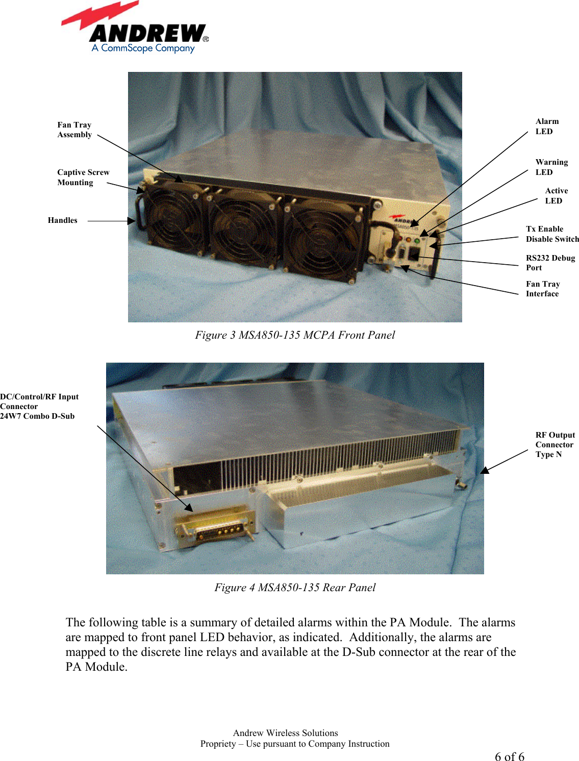     Andrew Wireless Solutions  Propriety &ndash; Use pursuant to Company Instruction 6 of 6   Figure 3 MSA850-135 MCPA Front Panel   Figure 4 MSA850-135 Rear Panel  The following table is a summary of detailed alarms within the PA Module.  The alarms are mapped to front panel LED behavior, as indicated.  Additionally, the alarms are mapped to the discrete line relays and available at the D-Sub connector at the rear of the PA Module. Alarm LED Warning LED Active LED Tx Enable Disable Switch RS232 Debug Port Fan Tray Interface Captive Screw Mounting Handles Fan Tray Assembly RF Output Connector Type N DC/Control/RF Input Connector 24W7 Combo D-Sub 