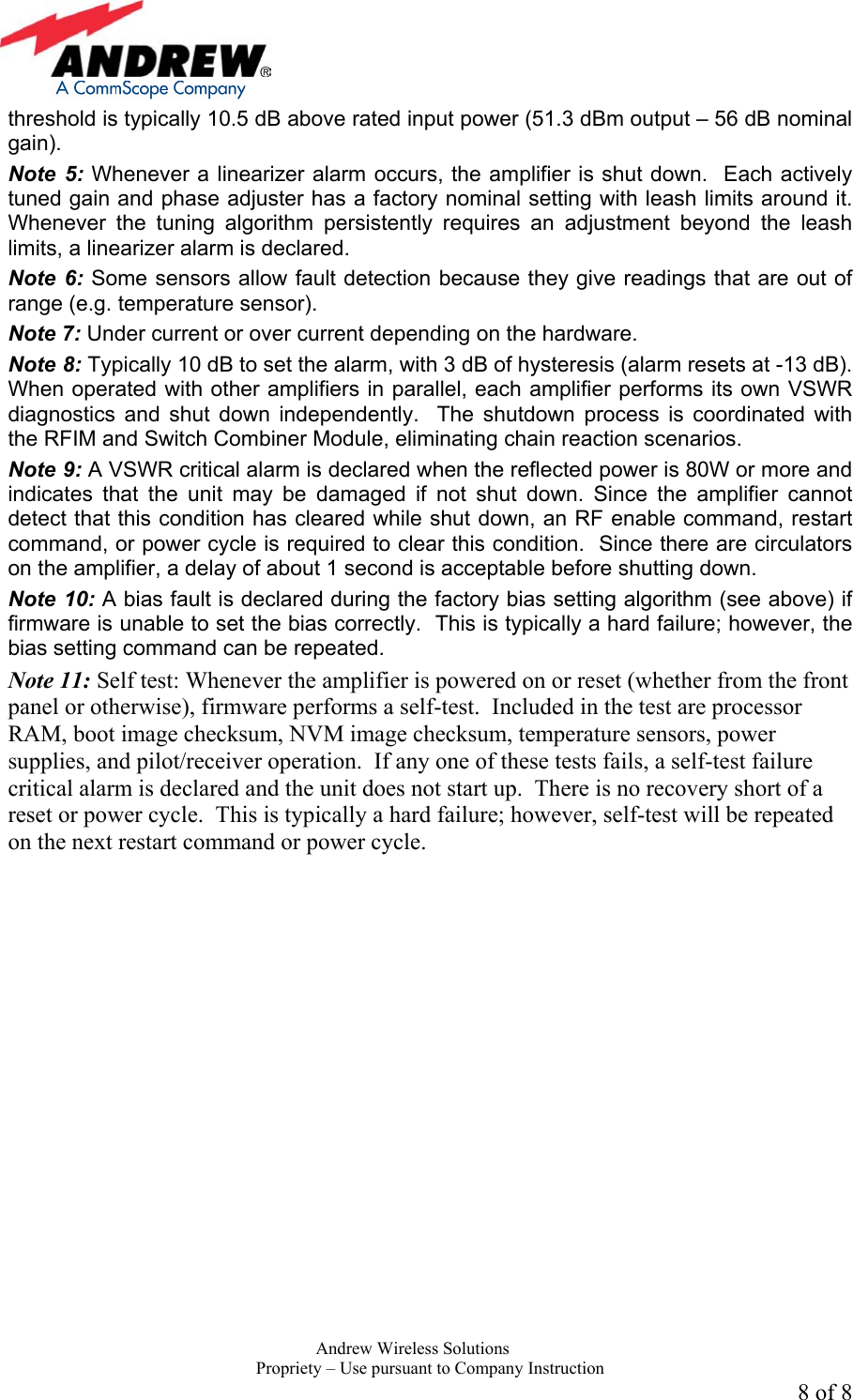     Andrew Wireless Solutions  Propriety &ndash; Use pursuant to Company Instruction 8 of 8 threshold is typically 10.5 dB above rated input power (51.3 dBm output &ndash; 56 dB nominal gain). Note 5: Whenever a linearizer alarm occurs, the amplifier is shut down.  Each actively tuned gain and phase adjuster has a factory nominal setting with leash limits around it.  Whenever the tuning algorithm persistently requires an adjustment beyond the leash limits, a linearizer alarm is declared.  Note 6: Some sensors allow fault detection because they give readings that are out of range (e.g. temperature sensor).   Note 7: Under current or over current depending on the hardware. Note 8: Typically 10 dB to set the alarm, with 3 dB of hysteresis (alarm resets at -13 dB). When operated with other amplifiers in parallel, each amplifier performs its own VSWR diagnostics and shut down independently.  The shutdown process is coordinated with the RFIM and Switch Combiner Module, eliminating chain reaction scenarios.  Note 9: A VSWR critical alarm is declared when the reflected power is 80W or more and indicates that the unit may be damaged if not shut down. Since the amplifier cannot detect that this condition has cleared while shut down, an RF enable command, restart command, or power cycle is required to clear this condition.  Since there are circulators on the amplifier, a delay of about 1 second is acceptable before shutting down.   Note 10: A bias fault is declared during the factory bias setting algorithm (see above) if firmware is unable to set the bias correctly.  This is typically a hard failure; however, the bias setting command can be repeated. Note 11: Self test: Whenever the amplifier is powered on or reset (whether from the front panel or otherwise), firmware performs a self-test.  Included in the test are processor RAM, boot image checksum, NVM image checksum, temperature sensors, power supplies, and pilot/receiver operation.  If any one of these tests fails, a self-test failure critical alarm is declared and the unit does not start up.  There is no recovery short of a reset or power cycle.  This is typically a hard failure; however, self-test will be repeated on the next restart command or power cycle.  