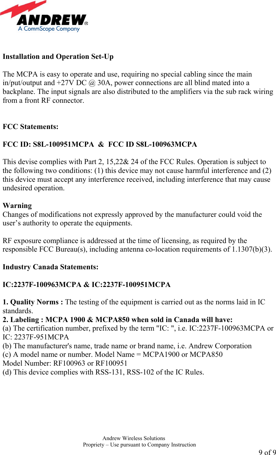     Andrew Wireless Solutions  Propriety &ndash; Use pursuant to Company Instruction 9 of 9   Installation and Operation Set-Up  The MCPA is easy to operate and use, requiring no special cabling since the main in/put/output and +27V DC @ 30A, power connections are all blind mated into a backplane. The input signals are also distributed to the amplifiers via the sub rack wiring from a front RF connector.    FCC Statements:  FCC ID: S8L-100951MCPA  &amp;  FCC ID S8L-100963MCPA  This devise complies with Part 2, 15,22&amp; 24 of the FCC Rules. Operation is subject to the following two conditions: (1) this device may not cause harmful interference and (2) this device must accept any interference received, including interference that may cause undesired operation.  Warning  Changes of modifications not expressly approved by the manufacturer could void the user&rsquo;s authority to operate the equipments.  RF exposure compliance is addressed at the time of licensing, as required by the responsible FCC Bureau(s), including antenna co-location requirements of 1.1307(b)(3).  Industry Canada Statements:   IC:2237F-100963MCPA &amp; IC:2237F-100951MCPA  1. Quality Norms : The testing of the equipment is carried out as the norms laid in IC standards. 2. Labeling : MCPA 1900 &amp; MCPA850 when sold in Canada will have: (a) The certification number, prefixed by the term "IC: ", i.e. IC:2237F-100963MCPA or IC: 2237F-951MCPA (b) The manufacturer's name, trade name or brand name, i.e. Andrew Corporation (c) A model name or number. Model Name = MCPA1900 or MCPA850 Model Number: RF100963 or RF100951 (d) This device complies with RSS-131, RSS-102 of the IC Rules.  